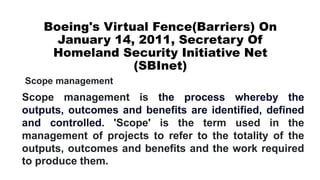 Boeing's Virtual Fence(Barriers) On
January 14, 2011, Secretary Of
Homeland Security Initiative Net
(SBInet)
Scope management is the process whereby the
outputs, outcomes and benefits are identified, defined
and controlled. 'Scope' is the term used in the
management of projects to refer to the totality of the
outputs, outcomes and benefits and the work required
to produce them.
Scope management
 