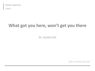 Matthijs Lugtenburg
10/4/13




   What got you here, won’t get you there

                      M. Goldsmith




                                     ISBN: 9781401301309
 