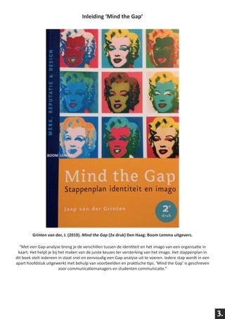Inleiding ‘Mind the Gap’




         Grinten van der, J. (2010). Mind the Gap (2e druk) Den Haag: Boom Lemma uitgevers.

  “Met een Gap-analyse breng je de verschillen tussen de identiteit en het imago van een organisatie in
 kaart. Het helpt je bij het maken van de juiste keuzes ter versterking van het imago. Het stappenplan in
dit boek stelt iedereen in staat snel en eenvoudig een Gap-analyse uit te voeren. Iedere stap wordt in een
apart hoofdstuk uitgewerkt met behulp van voorbeelden en praktische tips. ‘Mind the Gap’ is geschreven
                         voor communicatiemanagers en studenten communicatie.”




                                                                                                             3.
 