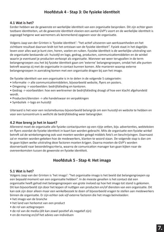 Hoofdstuk 4 - Stap 3: De fysieke identiteit

4.1 Wat is het?
Eerder hebben we de gewenste en werkelijke identiteit van een organisatie besproken. Dit zijn echter geen
tastbare identiteiten, uit de gewenste identiteit vloeien een aantal GVP’s voort en de werkelijke identiteit is
zogezegd hetgene wat wernemers als kenmerkend opgeven voor de organisatie.

Volgens Jaap van der Grinten is ‘fysieke identiteit’: “het actief uitvoeren van werkzaamheden en het
zichtbare resultaat daarvan leidt tot het ontstaan van de fysieke identiteit”. Fysiek staat in het dagelijks
leven voor alles wat je kunt zien, horen, voelen en ruiken. Fysieke identiteit is de werkelijke uitstraling van
de organisatie bestaande uit: huisstijl en logo, gedrag, producten, communicatiemiddelen en de winkel
waarin je eventueel je producten verkoopt als organisatie. Wanneer we weer terugvallen in de term
belangengroepen zou het bij fysieke identiteit gaan om ‘externe’ belangengroepen, omdat het alle punten
betreft waarop zij met de organisatie in contact kunnen komen. Alle manieren waarop externe
belangengroepen in aanraking komen met een organisatie dragen bij aan het imago.

De fysieke identiteit van een organisatie is in te delen in de volgende 5 categorieën:
• Informatie -> alle communicatiemiddelen, bijvoorbeeld website, flyers en posters.
• Omgeving -> voorbeelden: bedrijfskleding en kantoren.
• Gedrag -> voorbeelden: hoe een werknemer de bedrijfskleding draagt of hoe een klacht afgehandeld
wordt.
• Producten/diensten -> alle handelswaar en verpakkingen
• Symboliek -> logo en huisstijl

Uiteraard is het voor een reclamebureau bijvoorbeeld belangrijk om een huisstijl en website te hebben en
voor een tuincentrum is wellicht de bedrijfskleding weer belangrijker.

4.2 Hoe breng je het in kaart?
Allereerst moet de organisatie alle fysieke contactpunten op een rijtje zetten, bijv. advertenties, webteksten
en flyers voordat de fysieke identiteit in kaart kan worden gebracht. Mits de organisatie een fysieke winkel
betreft zal de winkelomgeving ook vast moeten worden gelegd middels foto’s en beschrijvingen. Daarnaast
zal er moeten worden gekeken hoe de medewerkers, klanten te woord staan. De volgende stap is dan om
te gaan kijken welke uitstraling deze factoren moeten krijgen. Daarna moeten de GVP’s worden
doorvertaald naar beoordelingscriteria, waarna de comunication manager kan gaan kijken naar de
overeenkomsten tussen de gewenste en fysieke identiteit.


                                 Hoofdstuk 5 - Stap 4: Het imago

5.1 Wat is het?
Volgens Jaap van der Grinten is ‘het imago’: “het organisatie-imago is het beeld dat belangengroepen op
een bepaald moment van een organisatie hebben”. In de meeste gevallen is het contact dat een
organisatie heeft gehad met belangengroepen van grote invloed op hoe het imago tot stand is gekomen.
Dit kan bijvoorbeeld zijn door het kopen of nuttigen van producten en/of diensten van een organisatie. Dit
kan ook zijn door alleen maar een winkelbezoek te doen of bijvoorbeeld vragen te stellen aan medewerkers
binnen de organisatie. Er zijn echter ook vijf externe factoren die het imago beïnvloeden:
• het imago van de branche
• het land van herkomst van een product
• de rol van actiegroepen
• de rol van de media (dit kan zowel positief als negatief zijn)
• en de mening en/of het advies van individuen



                                                                                                                  7.
 