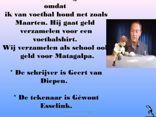 omdat
ik van voetbal houd net zoals
Maarten. Hij gaat geld
verzamelen voor een
voetbalshirt.
Wij verzamelen als school ook
geld voor Matagalpa.
* De schrijver is Geert van
Diepen.
* De tekenaar is Géwout
Esselink.
Maarten en de profkeeper
 