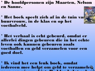 * De hoofdpersonen zijn Maarten, Nelson
en Sanne.
* Het boek speelt zich af in de tuin van de
buurvrouw, in de klas en op het
voetbalveld.
* Het verhaal is echt gebeurd, omdat er
allerlei dingen gebeuren die in het echte
leven ook kunnen gebeuren zoals
voetballen en geld verzamelen voor een
goed doel.
* Ik vind het een leuk boek, omdat
iedereen mee helpt om geld te verzamelenMaarten en de profkeeper
 