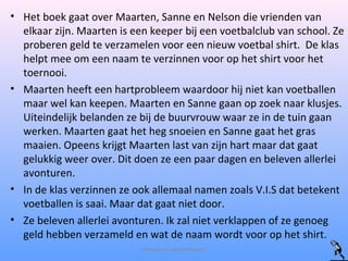• Het boek gaat over Maarten, Sanne en Nelson die vrienden van
elkaar zijn. Maarten is een keeper bij een voetbalclub van school. Ze
proberen geld te verzamelen voor een nieuw voetbal shirt. De klas
helpt mee om een naam te verzinnen voor op het shirt voor het
toernooi.
• Maarten heeft een hartprobleem waardoor hij niet kan voetballen
maar wel kan keepen. Maarten en Sanne gaan op zoek naar klusjes.
Uiteindelijk belanden ze bij de buurvrouw waar ze in de tuin gaan
werken. Maarten gaat het heg snoeien en Sanne gaat het gras
maaien. Opeens krijgt Maarten last van zijn hart maar dat gaat
gelukkig weer over. Dit doen ze een paar dagen en beleven allerlei
avonturen.
• In de klas verzinnen ze ook allemaal namen zoals V.I.S dat betekent
voetballen is saai. Maar dat gaat niet door.
• Ze beleven allerlei avonturen. Ik zal niet verklappen of ze genoeg
geld hebben verzameld en wat de naam wordt voor op het shirt.
Maarten en de profkeeper
 