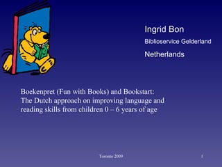 Toronto 2009 Ingrid Bon Biblioservice Gelderland   Netherlands Boekenpret (Fun with Books) and Bookstart:  The Dutch approach on improving language and reading skills from children 0 – 6 years of age  