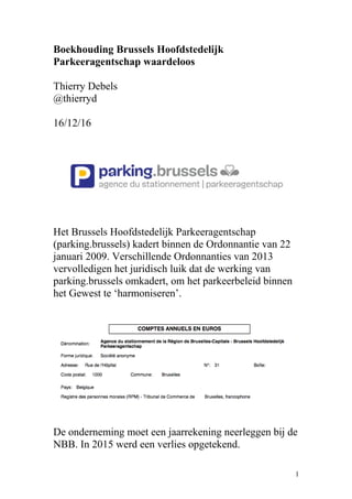 Boekhouding Brussels Hoofdstedelijk
Parkeeragentschap waardeloos
Thierry Debels
@thierryd
16/12/16
Het Brussels Hoofdstedelijk Parkeeragentschap
(parking.brussels) kadert binnen de Ordonnantie van 22
januari 2009. Verschillende Ordonnanties van 2013
vervolledigen het juridisch luik dat de werking van
parking.brussels omkadert, om het parkeerbeleid binnen
het Gewest te ‘harmoniseren’.
De onderneming moet een jaarrekening neerleggen bij de
NBB. In 2015 werd een verlies opgetekend.
1
 