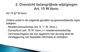 Art 15 §7 W.Venn.
Criteria enkel in de volgende gevallen op geconsolideerde wijze
bekijken:
• Moedervennootschap (art. 6. 1° W. Venn.)
• Consortium (art. 10 W. Venn.) = moedervennootschap
• Vennootschappen die zijn opgericht met als enig doel de
verslaggeving van bepaalde informatie te ontwijken
 