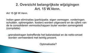 Art 15 §6 W.Venn.
Indien geen eliminaties (participatie. eigen vermogen. vorderingen.
schulden. opbrengsten. kosten) worden uitgevoerd en de cijfers van
de te consolideren vennootschappen louter worden samengeteld
(compilatie)
grensbedragen betreffende het balanstotaal en de netto-omzet
worden vermeerderd met twintig procent.
Optimalisatie?
 