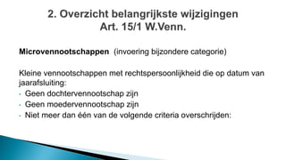 Microvennootschappen (invoering bijzondere categorie)
Kleine vennootschappen met rechtspersoonlijkheid die op datum van
jaarafsluiting:
• Geen dochtervennootschap zijn
• Geen moedervennootschap zijn
• Niet meer dan één van de volgende criteria overschrijden:
 