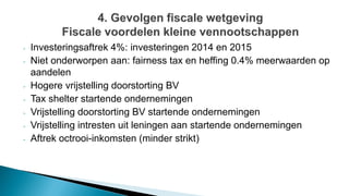 - Investeringsaftrek 4%: investeringen 2014 en 2015
- Niet onderworpen aan: fairness tax en heffing 0.4% meerwaarden op
aandelen
- Hogere vrijstelling doorstorting BV
- Tax shelter startende ondernemingen
- Vrijstelling doorstorting BV startende ondernemingen
- Vrijstelling intresten uit leningen aan startende ondernemingen
- Aftrek octrooi-inkomsten (minder strikt)
 