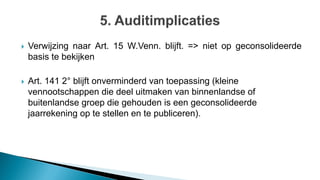  Verwijzing naar Art. 15 W.Venn. blijft. => niet op geconsolideerde
basis te bekijken
 Art. 141 2° blijft onverminderd van toepassing (kleine
vennootschappen die deel uitmaken van binnenlandse of
buitenlandse groep die gehouden is een geconsolideerde
jaarrekening op te stellen en te publiceren).
 