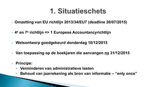  Omzetting van EU richtlijn 2013/34/EU7 (deadline 20/07/2015)
 4e en 7e richtlijn => 1 Europese Accountancyrichtlijn
 Wetsontwerp goedgekeurd donderdag 10/12/2015
 Van toepassing op de boekjaren die aanvangen na 31/12/2015
 Principe:
• Verminderen van administratieve lasten
• Behoud van jaarrekening als bron van informatie – “only once”
 