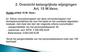 Huidig artikel 15 W. Venn.:
§1. Kleine vennootschappen zijn deze vennootschappen met
rechtspersoonlijkheid die voor het laatst en het voorlaatst afgesloten
boekjaar. niet meer dan één der volgende criteria overschrijden:
• Jaargemiddelde van het personeelsbestand: 50
• Jaaromzet. excl. BTW: 7.300.000 EUR
• Balanstotaal: 3.650.000 EUR
Tenzij het jaargemiddelde van het personeelsbestand meer dan 100
bedraagt!
 