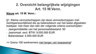 Nieuw art. 15 W. Venn.:
§1. Kleine vennootschappen zijn deze vennootschappen met
rechtspersoonlijkheid die op balansdatum van het laatst afgesloten
boekjaar. niet meer dan één der volgende criteria overschrijden:
• Jaargemiddelde van het personeelsbestand: 50
• Jaaromzet. excl. BTW: 9.000.000 EUR
• Balanstotaal: 4.500.000 EUR
=> Grens 100 werknemers niet langer van toepassing!
 