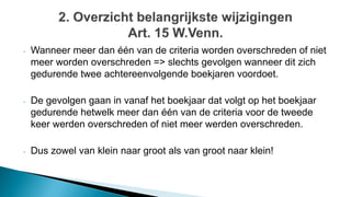 - Wanneer meer dan één van de criteria worden overschreden of niet
meer worden overschreden => slechts gevolgen wanneer dit zich
gedurende twee achtereenvolgende boekjaren voordoet.
- De gevolgen gaan in vanaf het boekjaar dat volgt op het boekjaar
gedurende hetwelk meer dan één van de criteria voor de tweede
keer werden overschreden of niet meer werden overschreden.
- Dus zowel van klein naar groot als van groot naar klein!
 