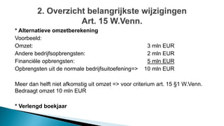 * Alternatieve omzetberekening
Voorbeeld:
Omzet: 3 mln EUR
Andere bedrijfsopbrengsten: 2 mln EUR
Financiële opbrengsten: 5 mln EUR
Opbrengsten uit de normale bedrijfsuitoefening=> 10 mln EUR
Meer dan helft niet afkomstig uit omzet => voor criterium art. 15 §1 W.Venn.
Bedraagt omzet 10 mln EUR
* Verlengd boekjaar
 