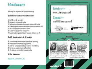 Inhoudsopgave
Inleiding: Het begin van een grote verandering
Deel 1: Context en theoretische handvatten
1. De HR-wereld verandert
2. Acceptatie van sociale media
3. Gedragsrichtlijnen voor het gebruik van sociale media
4. Welke veelgebruikte sociale media zijn interessant voor HR?
5. Het 5-stappenplan voor social media
6. Luisteren, reageren en analyseren
7. Social media implementatie in fasen en de inzet van HR
Deel 2: Sociale media in de HR-praktijk
8. Arbeidsmarktcommunicatie en employer branding
9. Interne communicatie en engagement
10. Gebruik van sociale media bij leren en ontwikkeling
11. De rol van sociale media bij flexibiliteit
12. Veranderen met en door sociale media
13. Een blik vooruit
Bijlage: HR Social Survey 2013
Bestellen >>>
www.dianarusso.nl
Contact >>>
mail@dianarusso.nl
 