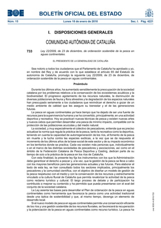 BOLETÍN OFICIAL DEL ESTADO
Núm. 15                                  Lunes 18 de enero de 2010                                   Sec. I. Pág. 4221



                            I.    DISPOSICIONES GENERALES

                          COMUNIDAD AUTÓNOMA DE CATALUÑA
          733         Ley 22/2009, de 23 de diciembre, de ordenación sostenible de la pesca en
                      aguas continentales.

                                 EL PRESIDENTE DE LA GENERALIDAD DE CATALUÑA


              Sea notorio a todos los ciudadanos que el Parlamento de Cataluña ha aprobado y yo,
          en nombre del Rey y de acuerdo con lo que establece el artículo 65 del Estatuto de
          autonomía de Cataluña, promulgo la siguiente Ley 22/2009, de 23 de diciembre, de
          ordenación sostenible de la pesca en aguas continentales.

                                                  Preámbulo

              Durante los últimos años, ha aumentado sensiblemente la preocupación de la sociedad
          catalana por los problemas relativos a la conservación de los ecosistemas acuáticos y la
          biodiversidad. El progresivo agotamiento de los recursos naturales, la disminución de
          diversas poblaciones de fauna y flora silvestres y la degradación de los espacios naturales
          han preocupado seriamente a los ciudadanos que reivindican el derecho a gozar de un
          medio ambiente de calidad que les asegure su bienestar y el de las generaciones
          futuras.
              La pesca en aguas continentales ya hace tiempo que ha dejado de ser una fuente de
          recursos para la supervivencia humana y se ha convertido, principalmente, en una actividad
          deportiva y recreativa. Hoy se practican nuevas técnicas de pesca y existen nuevas artes
          y nuevos cebos que permiten desarrollar una pesca de mínimo impacto, compatible con la
          protección de las poblaciones acuícolas y del medio natural.
              La sociedad, y muy especialmente el colectivo de pescadores, entiende que es preciso
          actualizar la norma que regula la práctica de la pesca, tanto la recreativa como la deportiva,
          teniendo en cuenta la capacidad de autorregeneración de los ríos, el fomento de la pesca
          sin muerte y la lucha contra las especies exóticas, a la vez que se da respuesta al
          incremento de los últimos años de la base social de este sector y de su impacto económico
          en los territorios donde se practica. Cada vez existen más personas que, individualmente
          o en el marco de las distintas sociedades de pescadores y asociaciones, así como en el
          ámbito de la Federación Catalana de Pesca Deportiva y Casting, dedican parte de su
          tiempo de ocio a la práctica de la pesca en los ríos de Cataluña.
              Con esta finalidad, la presente ley fija los instrumentos con los que la Administración
          debe garantizar el derecho a pescar y, a la vez, que la gestión de la pesca se lleve a cabo
          con los mayores beneficios para las generaciones actuales y las futuras. Para elaborar el
          texto de esta ley, se han consultado todos los sectores implicados, principalmente los
          pescadores y la comunidad científica, con el objetivo de diseñar un modelo de gestión de
          la pesca respetuoso con el medio y con la conservación de los recursos y estrechamente
          vinculado a la cultura fluvial de Cataluña que permita revalorizar la actividad de la pesca
          como reclamo turístico y cultural. El largo proceso de debate y de participación ha
          contribuido a mejorar su contenido y ha permitido que pueda presentarse con el aval del
          conjunto de la sociedad catalana.
              La Ley asienta las bases para desarrollar el Plan de ordenación de la pesca en aguas
          continentales como herramienta que favorezca la pesca como una actividad tradicional
                                                                                                                     cve: BOE-A-2010-733




          desde una óptica de sostenibilidad y que, al mismo tiempo, devenga un elemento de
          desarrollo local.
              Si el nuevo modelo de pesca en aguas continentales permite una conservación eficiente
          de los ríos y una gestión sostenible de los recursos fluviales, se favorecerá la recuperación
          y la potenciación de la pesca en aguas continentales como recurso turístico. La pesca ha
 