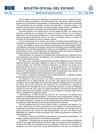 BOLETÍN OFICIAL DEL ESTADO
Núm. 233	 Sábado 28 de septiembre de 2013	 Sec. I. Pág. 78796
Con el objeto de favorecer la captación por empresas, de nueva o reciente creación,
de fondos propios procedentes de contribuyentes que, además del capital financiero,
aporten sus conocimientos empresariales o profesionales adecuados para el desarrollo
de la sociedad en la que invierten, inversor de proximidad o «business angel», o de
aquellos que solo estén interesados en aportar capital, capital semilla, se establece un
nuevo incentivo fiscal en el Impuesto sobre la Renta de las Personas Físicas.
Se tendrá derecho a una deducción en la cuota estatal del IRPF con ocasión de la
inversión realizada en la empresa de nueva o reciente creación. En la posterior
desinversión, que tendrá que producirse en un plazo entre tres y doce años, se declara
exenta la ganancia patrimonial que, en su caso, se obtenga, siempre y cuando se
reinvierta en otra entidad de nueva o reciente creación.
Como consecuencia de lo anterior, se suprime el régimen fiscal establecido para
inversiones en empresas de nueva o reciente creación por el Real Decreto-ley 8/2011, de
1 de julio, de medidas de apoyo a los deudores hipotecarios, de control del gasto público
y cancelación de deudas con empresas y autónomos contraídas por las entidades locales,
de fomento de la actividad empresarial e impulso de la rehabilitación y de simplificación
administrativa, si bien, en aras del principio de seguridad jurídica, se incorpora un régimen
transitorio para las inversiones efectuadas con anterioridad.
Adicionalmente, se introducen las modificaciones necesarias para la aplicación de la
nueva deducción por inversión de beneficios a los contribuyentes del Impuesto sobre la
Renta de las Personas Físicas.
Por último, para no penalizar excesivamente a aquellos trabajadores que coticen en el
Régimen General y que vienen obligados a cotizar en otro Régimen a tiempo completo
cuando realizan una actividad económica alternativa, se reducen las cuotas de la
Seguridad Social de forma que aliviará la actual penalización y se incentivará la
pluriactividad, estimulando nuevas altas en el Régimen Especial de Trabajadores
Autónomos. Esto facilitaría el control de las actividades no declaradas y que suponen una
grave competencia desleal hacia los autónomos que sí las declaran.
El Título III –«Apoyo a la financiación de los emprendedores»– contempla medidas
para apoyar la financiación de los emprendedores.
Se modifica la Ley Concursal en la materia preconcursal de los acuerdos de
refinanciación con un doble propósito: de una parte, para regular de una manera más
completa y a la par más flexible el procedimiento registral de designación de los expertos,
de suerte que pueda solicitarse del registrador su nombramiento y seguirse el
procedimiento sin necesidad de que el acuerdo esté concluido o el plan de viabilidad
cerrado; de otra parte, para incluir una regla más flexible y más clara del cómputo de la
mayoría del pasivo que suscribe el acuerdo y que constituye el requisito legal mínimo
para su potestativa homologación judicial.
Adicionalmente, el Real Decreto-ley 20/2012, de 13 de julio, de medidas para
garantizar la estabilidad presupuestaria y de fomento de la competitividad, introdujo un
nuevo instrumento financiero a emitir por las entidades de crédito conocido como «cédulas
de internacionalización». Se trata de un activo garantizado por préstamos concedidos por
la entidad que están destinados a la internacionalización de empresas.
Con las modificaciones que ahora se llevan a cabo, se persiguen dos objetivos. Por
un lado, perfeccionar el marco regulatorio de las cédulas de internacionalización,
añadiendo más claridad a los activos que sirven como cobertura. Por otro lado, crear un
nuevo instrumento, los «bonos de internacionalización», con el fin de añadir mayor
flexibilidad a la emisión de títulos que tengan como cobertura préstamos vinculados a la
internacionalización.
El Título IV –«Apoyo al crecimiento y desarrollo de los proyectos empresariales»– se
dedica a medidas para fomentar el crecimiento empresarial.
El Capítulo I –«Simplificación de cargas administrativas»– prevé diversas medidas de
reducción de cargas administrativas. En primer lugar, se revisará el clima de negocios a
través de la mejora de la regulación de las actividades económicas. Por otro lado, se
establece que, para reducir las cargas administrativas a las que se enfrentan los
cve:BOE-A-2013-10074
 