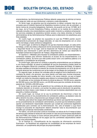 BOLETÍN OFICIAL DEL ESTADO
Núm. 233	 Sábado 28 de septiembre de 2013	 Sec. I. Pág. 78797
emprendedores, las Administraciones Públicas deberán asegurarse de eliminar al menos
una carga por cada una que introduzcan y siempre a coste equivalente.
En tercer lugar, se garantiza que los empresarios no deban contestar más de una
encuesta para el Instituto Nacional de Estadística durante el primer año de actividad, si
tienen menos de cincuenta trabajadores. Asimismo, de acuerdo con la Ley 12/1989, de 9
de mayo, de la Función Estadística Pública, evitando en la medida de lo posible la
reiterada consulta a los emprendedores cuando están iniciando su andadura empresarial,
los servicios estatales de estadística tendrán acceso a los datos obrantes en fuentes
administrativas de las Administraciones Públicas para la elaboración de estadísticas para
fines estatales.
En cuarto lugar, se amplían los supuestos en que las PYMES podrán asumir
directamente la prevención de riesgos laborales, en caso de empresarios con un único
centro de trabajo y hasta veinticinco trabajadores.
En quinto lugar, se elimina la obligación de que las empresas tengan, en cada centro
de trabajo, un libro de visitas a disposición de los funcionarios de la Inspección de Trabajo
y Seguridad Social. En su lugar, será la Inspección de Trabajo la que se encargue de
mantener esa información a partir del libro electrónico de visitas que desarrolle la
Autoridad Central de la Inspección de Trabajo y Seguridad Social.
El Capítulo II –«Medidas para impulsar la contratación pública con emprendedores»–
contempla medidas para eliminar obstáculos al acceso de los emprendedores a la
contratación pública, de forma que esta pueda actuar como una auténtica palanca a la
expansión y consolidación de empresas.
En primer lugar, para poner en contacto a pequeños emprendedores que se dediquen
a una misma actividad, se prevé la posibilidad de que los empresarios puedan darse de
alta en el Registro Oficial de Licitadores y Empresas Clasificadas del Estado. El objetivo
de estas medidas es fomentar la creación de uniones de empresarios con el fin de que en
conjunto alcancen las condiciones que se les exigen en los pliegos de contratación.
En segundo lugar, se elevan los umbrales para la exigencia de la clasificación en los
contratos de obras y de servicios, que viene siendo una traba para muchas empresas,
especialmente para aquellas de menor tamaño o de nueva creación- ya que no logran
cumplir con todos los requisitos exigidos para obtener la correspondiente clasificación.
En particular, en los contratos de obras el umbral se eleva en 150.000 euros, pasando
de 350.000 euros a los 500.000 euros, y en 80.000 euros para los contratos de servicios,
pasando de 120.000 a 200.000 euros.
En tercer lugar, se prevé que la garantía en los contratos de obra pueda constituirse
mediante retención en el precio y se acortan los plazos para la devolución de garantías,
pasando de doce meses a seis meses en caso de que la empresa adjudicataria sea una
pequeña y mediana empresa.
En cuarto lugar, se incluye en la Ley la prohibición de discriminar a favor de
contratistas previos en los procedimientos de contratación pública y se declaran nulos de
pleno derecho los actos y disposiciones que otorguen estas ventajas.
Además, para reducir las cargas administrativas que tienen que soportar las empresas
en los procedimientos de contratación administrativa, se prevé que los licitadores puedan
aportar una declaración responsable indicando que cumple las condiciones legalmente
establecidas para contratar con la Administración. Así, solo el licitador a cuyo favor
recaiga la propuesta de adjudicación deberá presentar toda la documentación que
acredite que cumple las mencionadas condiciones.
Por último, con el fin de luchar contra la morosidad, se reduce de 8 a 6 meses el plazo
de demora para solicitar la resolución del contrato en caso de que la empresa adjudicataria
sea una PYME y se incluye un nuevo artículo para permitir un mayor control por parte de
las Administraciones Públicas de los pagos que los contratistas adjudicatarios deben
hacer a los subcontratistas.
En el Capítulo III –«Simplificación de los requisitos de información económica
financiera»– se flexibilizan las exigencias de contabilidad de las empresas de menor
dimensión, en cumplimiento del principio de proporcionalidad.
cve:BOE-A-2013-10074
 