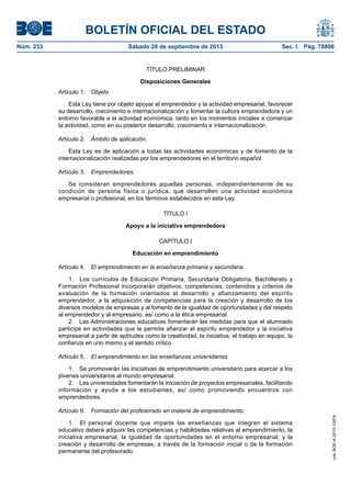 BOLETÍN OFICIAL DEL ESTADO
Núm. 233	 Sábado 28 de septiembre de 2013	 Sec. I. Pág. 78800
TÍTULO PRELIMINAR
Disposiciones Generales
Artículo 1. Objeto.
Esta Ley tiene por objeto apoyar al emprendedor y la actividad empresarial, favorecer
su desarrollo, crecimiento e internacionalización y fomentar la cultura emprendedora y un
entorno favorable a la actividad económica, tanto en los momentos iniciales a comenzar
la actividad, como en su posterior desarrollo, crecimiento e internacionalización.
Artículo 2.  Ámbito de aplicación.
Esta Ley es de aplicación a todas las actividades económicas y de fomento de la
internacionalización realizadas por los emprendedores en el territorio español.
Artículo 3. Emprendedores.
Se consideran emprendedores aquellas personas, independientemente de su
condición de persona física o jurídica, que desarrollen una actividad económica
empresarial o profesional, en los términos establecidos en esta Ley.
TÍTULO I
Apoyo a la iniciativa emprendedora
CAPÍTULO I
Educación en emprendimiento
Artículo 4.  El emprendimiento en la enseñanza primaria y secundaria.
1.  Los currículos de Educación Primaria, Secundaria Obligatoria, Bachillerato y
Formación Profesional incorporarán objetivos, competencias, contenidos y criterios de
evaluación de la formación orientados al desarrollo y afianzamiento del espíritu
emprendedor, a la adquisición de competencias para la creación y desarrollo de los
diversos modelos de empresas y al fomento de la igualdad de oportunidades y del respeto
al emprendedor y al empresario, así como a la ética empresarial.
2.  Las Administraciones educativas fomentarán las medidas para que el alumnado
participe en actividades que le permita afianzar el espíritu emprendedor y la iniciativa
empresarial a partir de aptitudes como la creatividad, la iniciativa, el trabajo en equipo, la
confianza en uno mismo y el sentido crítico.
Artículo 5.  El emprendimiento en las enseñanzas universitarias.
1.  Se promoverán las iniciativas de emprendimiento universitario para acercar a los
jóvenes universitarios al mundo empresarial.
2.  Las universidades fomentarán la iniciación de proyectos empresariales, facilitando
información y ayuda a los estudiantes, así como promoviendo encuentros con
emprendedores.
Artículo 6.  Formación del profesorado en materia de emprendimiento.
1.  El personal docente que imparte las enseñanzas que integran el sistema
educativo deberá adquirir las competencias y habilidades relativas al emprendimiento, la
iniciativa empresarial, la igualdad de oportunidades en el entorno empresarial, y la
creación y desarrollo de empresas, a través de la formación inicial o de la formación
permanente del profesorado.
cve:BOE-A-2013-10074
 