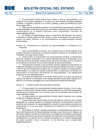 BOLETÍN OFICIAL DEL ESTADO
Núm. 233	 Sábado 28 de septiembre de 2013	 Sec. I. Pág. 78802
2.  El emprendedor inscrito deberá hacer constar en toda su documentación, con
expresión de los datos registrales, su condición de «Emprendedor de Responsabilidad
Limitada» o mediante la adición a su nombre, apellidos y datos de identificación fiscal
de las siglas «ERL».
3.  Salvo que los acreedores prestaren su consentimiento expresamente, subsistirá
la responsabilidad universal del deudor por las deudas contraídas con anterioridad a su
inmatriculación en el Registro Mercantil como emprendedor individual de
responsabilidad limitada.
4.  El Colegio de Registradores, bajo la supervisión del Ministerio de Justicia
mantendrá un portal público de libre acceso en que se divulgarán sin coste para el
usuario los datos relativos a los emprendedores de responsabilidad limitada
inmatriculados.
Artículo 10.  Publicidad de la limitación de responsabilidad en el Registro de la
Propiedad.
1.  Para su oponibilidad a terceros, la no sujeción de la vivienda habitual a las
resultas del tráfico empresarial o profesional deberá inscribirse en el Registro de la
Propiedad, en la hoja abierta al bien.
2.  Inmatriculado el emprendedor de responsabilidad limitada, el Registrador
Mercantil expedirá certificación y la remitirá telemáticamente al Registrador de la
Propiedad de forma inmediata, siempre dentro del mismo día hábil, para su constancia
en el asiento de inscripción de la vivienda habitual de aquel emprendedor.
3.  Practicada la inscripción a que se refiere el primer apartado de este artículo, el
Registrador denegará la anotación preventiva del embargo trabado sobre bien no sujeto
a menos que del mandamiento resultare que se aseguran deudas no empresariales o
profesionales o se tratare de deudas empresariales o profesionales contraídas con
anterioridad a la inscripción de limitación de responsabilidad, o de obligaciones
tributarias o con la Seguridad Social.
4.  En el caso de enajenación a un tercero de los bienes no sujetos se extinguirá
respecto de ellos la no vinculación a las resultas del tráfico pudiéndose trasladar la no
afección a los bienes subrogados por nueva declaración de alta del interesado.
Artículo 11.  Cuentas anuales del emprendedor individual.
1.  El emprendedor de responsabilidad limitada deberá formular y, en su caso,
someter a auditoría las cuentas anuales correspondientes a su actividad empresarial o
profesional de conformidad con lo previsto para las sociedades unipersonales de
responsabilidad limitada.
2.  El emprendedor de responsabilidad limitada deberá depositar sus cuentas
anuales en el Registro Mercantil.
3.  Transcurridos siete meses desde el cierre del ejercicio social sin que se hayan
depositado las cuentas anuales en el Registro Mercantil, el emprendedor perderá el
beneficio de la limitación de responsabilidad en relación con las deudas contraídas con
posterioridad al fin de ese plazo. Recuperará el beneficio en el momento de la
presentación.
4.  No obstante lo anterior, aquellos empresarios y profesionales que opten por la
figura del Emprendedor de Responsabilidad Limitada y que tributen por el régimen de
estimación objetiva, podrán dar cumplimiento a las obligaciones contables y de depósito
de cuentas previstos en este artículo mediante el cumplimiento de los deberes formales
establecidos en su régimen fiscal y mediante el depósito de un modelo estandarizado
de doble propósito, fiscal y mercantil, en los términos que se desarrollen
reglamentariamente.
cve:BOE-A-2013-10074
 