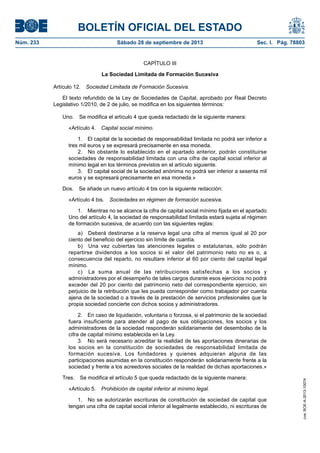 BOLETÍN OFICIAL DEL ESTADO
Núm. 233	 Sábado 28 de septiembre de 2013	 Sec. I. Pág. 78803
CAPÍTULO III
La Sociedad Limitada de Formación Sucesiva
Artículo 12.  Sociedad Limitada de Formación Sucesiva.
El texto refundido de la Ley de Sociedades de Capital, aprobado por Real Decreto
Legislativo 1/2010, de 2 de julio, se modifica en los siguientes términos:
Uno.  Se modifica el artículo 4 que queda redactado de la siguiente manera:
«Artículo 4.  Capital social mínimo.
1.  El capital de la sociedad de responsabilidad limitada no podrá ser inferior a
tres mil euros y se expresará precisamente en esa moneda.
2.  No obstante lo establecido en el apartado anterior, podrán constituirse
sociedades de responsabilidad limitada con una cifra de capital social inferior al
mínimo legal en los términos previstos en el artículo siguiente.
3.  El capital social de la sociedad anónima no podrá ser inferior a sesenta mil
euros y se expresará precisamente en esa moneda.»
Dos.  Se añade un nuevo artículo 4 bis con la siguiente redacción:
«Artículo 4 bis.  Sociedades en régimen de formación sucesiva.
1.  Mientras no se alcance la cifra de capital social mínimo fijada en el apartado
Uno del artículo 4, la sociedad de responsabilidad limitada estará sujeta al régimen
de formación sucesiva, de acuerdo con las siguientes reglas:
a)  Deberá destinarse a la reserva legal una cifra al menos igual al 20 por
ciento del beneficio del ejercicio sin límite de cuantía.
b)  Una vez cubiertas las atenciones legales o estatutarias, sólo podrán
repartirse dividendos a los socios si el valor del patrimonio neto no es o, a
consecuencia del reparto, no resultare inferior al 60 por ciento del capital legal
mínimo.
c)  La suma anual de las retribuciones satisfechas a los socios y
administradores por el desempeño de tales cargos durante esos ejercicios no podrá
exceder del 20 por ciento del patrimonio neto del correspondiente ejercicio, sin
perjuicio de la retribución que les pueda corresponder como trabajador por cuenta
ajena de la sociedad o a través de la prestación de servicios profesionales que la
propia sociedad concierte con dichos socios y administradores.
2.  En caso de liquidación, voluntaria o forzosa, si el patrimonio de la sociedad
fuera insuficiente para atender al pago de sus obligaciones, los socios y los
administradores de la sociedad responderán solidariamente del desembolso de la
cifra de capital mínimo establecida en la Ley.
3.  No será necesario acreditar la realidad de las aportaciones dinerarias de
los socios en la constitución de sociedades de responsabilidad limitada de
formación sucesiva. Los fundadores y quienes adquieran alguna de las
participaciones asumidas en la constitución responderán solidariamente frente a la
sociedad y frente a los acreedores sociales de la realidad de dichas aportaciones.»
Tres.  Se modifica el artículo 5 que queda redactado de la siguiente manera:
«Artículo 5.  Prohibición de capital inferior al mínimo legal.
1.  No se autorizarán escrituras de constitución de sociedad de capital que
tengan una cifra de capital social inferior al legalmente establecido, ni escrituras de
cve:BOE-A-2013-10074
 