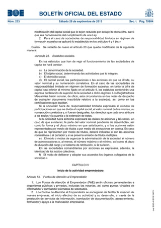 BOLETÍN OFICIAL DEL ESTADO
Núm. 233	 Sábado 28 de septiembre de 2013	 Sec. I. Pág. 78804
modificación del capital social que lo dejen reducido por debajo de dicha cifra, salvo
que sea consecuencia del cumplimiento de una Ley.
2.  Para el caso de sociedades de responsabilidad limitada en régimen de
formación sucesiva se aplicará lo establecido en los artículos 4 y 4 bis.»
Cuatro.  Se redacta de nuevo el artículo 23 que queda modificado de la siguiente
manera:
«Artículo 23.  Estatutos sociales.
En los estatutos que han de regir el funcionamiento de las sociedades de
capital se hará constar:
a)  La denominación de la sociedad.
b)  El objeto social, determinando las actividades que lo integran.
c)  El domicilio social.
d)  El capital social, las participaciones o las acciones en que se divida, su
valor nominal y su numeración correlativa. En el caso de las sociedades de
responsabilidad limitada en régimen de formación sucesiva, en tanto la cifra de
capital sea inferior al mínimo fijado en el artículo 4, los estatutos contendrán una
expresa declaración de sujeción de la sociedad a dicho régimen. Los Registradores
Mercantiles harán constar, de oficio, esta circunstancia en las notas de despacho
de cualquier documento inscribible relativo a la sociedad, así como en las
certificaciones que expidan.
Si la sociedad fuera de responsabilidad limitada expresará el número de
participaciones en que se divida el capital social, el valor nominal de las mismas, su
numeración correlativa y, si fueran desiguales, los derechos que cada una atribuya
a los socios y la cuantía o la extensión de éstos.
Si la sociedad fuera anónima expresará las clases de acciones y las series, en
caso de que existieran; la parte del valor nominal pendiente de desembolso, así
como la forma y el plazo máximo en que satisfacerlo; y si las acciones están
representadas por medio de títulos o por medio de anotaciones en cuenta. En caso
de que se representen por medio de títulos, deberá indicarse si son las acciones
nominativas o al portador y si se prevé la emisión de títulos múltiples.
e)  El modo o modos de organizar la administración de la sociedad, el número
de administradores o, al menos, el número máximo y el mínimo, así como el plazo
de duración del cargo y el sistema de retribución, si la tuvieren.
En las sociedades comanditarias por acciones se expresará, además, la
identidad de los socios colectivos.
f)  El modo de deliberar y adoptar sus acuerdos los órganos colegiados de la
sociedad.»
CAPÍTULO IV
Inicio de la actividad emprendedora
Artículo 13.  Puntos de Atención al Emprendedor.
1.  Los Puntos de Atención al Emprendedor (PAE) serán oficinas pertenecientes a
organismos públicos y privados, incluidas las notarías, así como puntos virtuales de
información y tramitación telemática de solicitudes.
2.  Los Puntos de Atención al Emprendedor se encargarán de facilitar la creación de
nuevas empresas, el inicio efectivo de su actividad y su desarrollo, a través de la
prestación de servicios de información, tramitación de documentación, asesoramiento,
formación y apoyo a la financiación empresarial.
cve:BOE-A-2013-10074
 