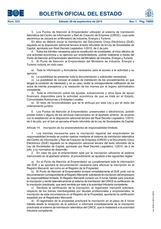 BOLETÍN OFICIAL DEL ESTADO
Núm. 233	 Sábado 28 de septiembre de 2013	 Sec. I. Pág. 78805
3.  Los Puntos de Atención al Emprendedor utilizarán el sistema de tramitación
telemática del Centro de Información y Red de Creación de Empresa (CIRCE), cuya sede
electrónica se ubicará en el Ministerio de Industria, Energía y Turismo.
En ellos se deberá iniciar la tramitación del Documento Único Electrónico (DUE)
regulado en la disposición adicional tercera el texto refundido de la Ley de Sociedades de
Capital, aprobado por Real Decreto Legislativo 1/2010, de 2 de julio.
4.  Todos los trámites necesarios para la constitución de sociedades, el inicio efectivo de
una actividad económica y su ejercicio por emprendedores, podrán realizarse a través del
Punto de Atención al Emprendedor electrónico del Ministerio de Industria, Energía y Turismo.
5.  El Punto de Atención al Emprendedor del Ministerio de Industria, Energía y
Turismo incluirá, en todo caso:
a)  Toda la información y formularios necesarios para el acceso a la actividad y su
ejercicio.
b)  La posibilidad de presentar toda la documentación y solicitudes necesarias.
c)  La posibilidad de conocer el estado de tramitación de los procedimientos en que
tengan la condición de interesado y, en su caso, recibir la correspondiente notificación de los
actos de trámite preceptivos y la resolución de los mismos por el órgano administrativo
competente.
d)  Toda la información sobre las ayudas, subvenciones y otros tipos de apoyo
financiero disponibles para la actividad económica de que se trate en el Estado,
Comunidades Autónomas y Entidades Locales.
e)  El resto de funcionalidades que se le atribuya por esta Ley y por el resto del
ordenamiento jurídico.
6.  Los Puntos de Atención al Emprendedor, presenciales o electrónicos, podrán
prestar todos o alguno de los servicios mencionados en el apartado anterior, de acuerdo
con lo establecido en la disposición adicional tercera del Real Decreto Legislativo 1/2010,
de 2 de julio, por el que se aprueba el texto refundido de la Ley de Sociedades de Capital.
Artículo 14.  Inscripción de los emprendedores de responsabilidad limitada.
1.  Los trámites necesarios para la inscripción registral del emprendedor de
responsabilidad limitada se podrán realizar mediante el sistema de tramitación telemática
del Centro de Información y Red de Creación de Empresa (CIRCE) y el Documento Único
Electrónico (DUE) regulado en la disposición adicional tercera del texto refundido de la
Ley de Sociedades de Capital, aprobado por Real Decreto Legislativo 1/2010, de 2 de
julio, y su normativa de desarrollo.
2.  En caso de que el emprendedor opte por la inscripción utilizando el sistema
mencionado en el apartado anterior, el procedimiento se ajustará a las siguientes reglas:
a)  En el Punto de Atención al Emprendedor se cumplimentará toda la información
del DUE y se aportará la documentación necesaria para efectuar la inscripción en el
Registro Mercantil, así como en el Registro de la Propiedad.
b)  El Punto de Atención al Emprendedor enviará inmediatamente el DUE junto con la
documentación correspondiente al Registro Mercantil, solicitando la inscripción del empresario
de responsabilidad limitada. El Registro Mercantil contará con 6 horas hábiles para practicar
la inscripción y remitir telemáticamente al sistema de tramitación del CIRCE la certificación de
la inscripción practicada, que será remitida por éste a la autoridad tributaria competente.
c)  Recibida la certificación de la inscripción, el registrador mercantil solicitará,
respecto de los bienes inembargables por deudas profesionales y empresariales, la
inscripción de esta circunstancia en el Registro de la Propiedad, aportando la certificación
expedida por el Registrador Mercantil.
d)  El registrador de la propiedad practicará la inscripción en el plazo de 6 horas
hábiles desde la recepción de la solicitud, e informará inmediatamente de la inscripción
practicada al sistema de tramitación telemática del CIRCE, que lo trasladará a la autoridad
tributaria competente.
cve:BOE-A-2013-10074
 