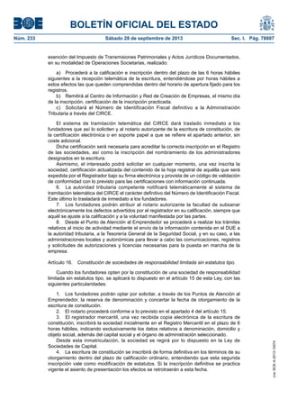 BOLETÍN OFICIAL DEL ESTADO
Núm. 233	 Sábado 28 de septiembre de 2013	 Sec. I. Pág. 78807
exención del Impuesto de Transmisiones Patrimoniales y Actos Jurídicos Documentados,
en su modalidad de Operaciones Societarias, realizado:
a)  Procederá a la calificación e inscripción dentro del plazo de las 6 horas hábiles
siguientes a la recepción telemática de la escritura, entendiéndose por horas hábiles a
estos efectos las que queden comprendidas dentro del horario de apertura fijado para los
registros.
b)  Remitirá al Centro de Información y Red de Creación de Empresas, el mismo día
de la inscripción, certificación de la inscripción practicada.
c)  Solicitará el Número de Identificación Fiscal definitivo a la Administración
Tributaria a través del CIRCE.
El sistema de tramitación telemática del CIRCE dará traslado inmediato a los
fundadores que así lo soliciten y al notario autorizante de la escritura de constitución, de
la certificación electrónica o en soporte papel a que se refiere el apartado anterior, sin
coste adicional.
Dicha certificación será necesaria para acreditar la correcta inscripción en el Registro
de las sociedades, así como la inscripción del nombramiento de los administradores
designados en la escritura.
Asimismo, el interesado podrá solicitar en cualquier momento, una vez inscrita la
sociedad, certificación actualizada del contenido de la hoja registral de aquélla que será
expedida por el Registrador bajo su firma electrónica y provista de un código de validación
de conformidad con lo previsto para las certificaciones con información continuada.
6.  La autoridad tributaria competente notificará telemáticamente al sistema de
tramitación telemática del CIRCE el carácter definitivo del Número de Identificación Fiscal.
Este último lo trasladará de inmediato a los fundadores.
7.  Los fundadores podrán atribuir al notario autorizante la facultad de subsanar
electrónicamente los defectos advertidos por el registrador en su calificación, siempre que
aquél se ajuste a la calificación y a la voluntad manifestada por las partes.
8.  Desde el Punto de Atención al Emprendedor se procederá a realizar los trámites
relativos al inicio de actividad mediante el envío de la información contenida en el DUE a
la autoridad tributaria, a la Tesorería General de la Seguridad Social, y en su caso, a las
administraciones locales y autonómicas para llevar a cabo las comunicaciones, registros
y solicitudes de autorizaciones y licencias necesarias para la puesta en marcha de la
empresa.
Artículo 16.  Constitución de sociedades de responsabilidad limitada sin estatutos tipo.
Cuando los fundadores opten por la constitución de una sociedad de responsabilidad
limitada sin estatutos tipo, se aplicará lo dispuesto en el artículo 15 de esta Ley, con las
siguientes particularidades:
1.  Los fundadores podrán optar por solicitar, a través de los Puntos de Atención al
Emprendedor, la reserva de denominación y concertar la fecha de otorgamiento de la
escritura de constitución.
2.  El notario procederá conforme a lo previsto en el apartado 4 del artículo 15.
3.  El registrador mercantil, una vez recibida copia electrónica de la escritura de
constitución, inscribirá la sociedad inicialmente en el Registro Mercantil en el plazo de 6
horas hábiles, indicando exclusivamente los datos relativos a denominación, domicilio y
objeto social, además del capital social y el órgano de administración seleccionado.
Desde esta inmatriculación, la sociedad se regirá por lo dispuesto en la Ley de
Sociedades de Capital.
4.  La escritura de constitución se inscribirá de forma definitiva en los términos de su
otorgamiento dentro del plazo de calificación ordinario, entendiendo que esta segunda
inscripción vale como modificación de estatutos. Si la inscripción definitiva se practica
vigente el asiento de presentación los efectos se retrotraerán a esta fecha.
cve:BOE-A-2013-10074
 