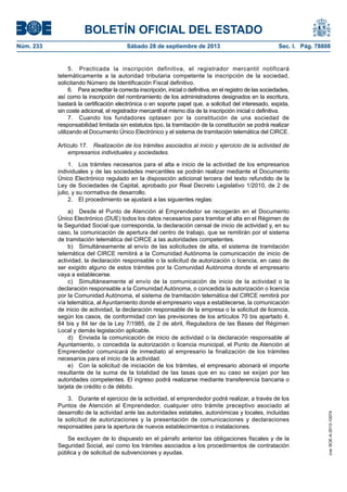 BOLETÍN OFICIAL DEL ESTADO
Núm. 233	 Sábado 28 de septiembre de 2013	 Sec. I. Pág. 78808
5.  Practicada la inscripción definitiva, el registrador mercantil notificará
telemáticamente a la autoridad tributaria competente la inscripción de la sociedad,
solicitando Número de Identificación Fiscal definitivo.
6.  Para acreditar la correcta inscripción, inicial o definitiva, en el registro de las sociedades,
así como la inscripción del nombramiento de los administradores designados en la escritura,
bastará la certificación electrónica o en soporte papel que, a solicitud del interesado, expida,
sin coste adicional, el registrador mercantil el mismo día de la inscripción inicial o definitiva.
7.  Cuando los fundadores optasen por la constitución de una sociedad de
responsabilidad limitada sin estatutos tipo, la tramitación de la constitución se podrá realizar
utilizando el Documento Único Electrónico y el sistema de tramitación telemática del CIRCE.
Artículo 17.  Realización de los trámites asociados al inicio y ejercicio de la actividad de
empresarios individuales y sociedades.
1.  Los trámites necesarios para el alta e inicio de la actividad de los empresarios
individuales y de las sociedades mercantiles se podrán realizar mediante el Documento
Único Electrónico regulado en la disposición adicional tercera del texto refundido de la
Ley de Sociedades de Capital, aprobado por Real Decreto Legislativo 1/2010, de 2 de
julio, y su normativa de desarrollo.
2.  El procedimiento se ajustará a las siguientes reglas:
a)  Desde el Punto de Atención al Emprendedor se recogerán en el Documento
Único Electrónico (DUE) todos los datos necesarios para tramitar el alta en el Régimen de
la Seguridad Social que corresponda, la declaración censal de inicio de actividad y, en su
caso, la comunicación de apertura del centro de trabajo, que se remitirán por el sistema
de tramitación telemática del CIRCE a las autoridades competentes.
b)  Simultáneamente al envío de las solicitudes de alta, el sistema de tramitación
telemática del CIRCE remitirá a la Comunidad Autónoma la comunicación de inicio de
actividad, la declaración responsable o la solicitud de autorización o licencia, en caso de
ser exigido alguno de estos trámites por la Comunidad Autónoma donde el empresario
vaya a establecerse.
c)  Simultáneamente al envío de la comunicación de inicio de la actividad o la
declaración responsable a la Comunidad Autónoma, o concedida la autorización o licencia
por la Comunidad Autónoma, el sistema de tramitación telemática del CIRCE remitirá por
vía telemática, al Ayuntamiento donde el empresario vaya a establecerse, la comunicación
de inicio de actividad, la declaración responsable de la empresa o la solicitud de licencia,
según los casos, de conformidad con las previsiones de los artículos 70 bis apartado 4,
84 bis y 84 ter de la Ley 7/1985, de 2 de abril, Reguladora de las Bases del Régimen
Local y demás legislación aplicable.
d)  Enviada la comunicación de inicio de actividad o la declaración responsable al
Ayuntamiento, o concedida la autorización o licencia municipal, el Punto de Atención al
Emprendedor comunicará de inmediato al empresario la finalización de los trámites
necesarios para el inicio de la actividad.
e)  Con la solicitud de iniciación de los trámites, el empresario abonará el importe
resultante de la suma de la totalidad de las tasas que en su caso se exijan por las
autoridades competentes. El ingreso podrá realizarse mediante transferencia bancaria o
tarjeta de crédito o de débito.
3.  Durante el ejercicio de la actividad, el emprendedor podrá realizar, a través de los
Puntos de Atención al Emprendedor, cualquier otro trámite preceptivo asociado al
desarrollo de la actividad ante las autoridades estatales, autonómicas y locales, incluidas
la solicitud de autorizaciones y la presentación de comunicaciones y declaraciones
responsables para la apertura de nuevos establecimientos o instalaciones.
Se excluyen de lo dispuesto en el párrafo anterior las obligaciones fiscales y de la
Seguridad Social, así como los trámites asociados a los procedimientos de contratación
pública y de solicitud de subvenciones y ayudas.
cve:BOE-A-2013-10074
 