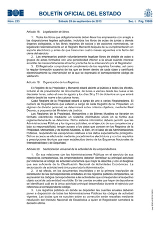 BOLETÍN OFICIAL DEL ESTADO
Núm. 233	 Sábado 28 de septiembre de 2013	 Sec. I. Pág. 78809
Artículo 18.  Legalización de libros.
1.  Todos los libros que obligatoriamente deban llevar los empresarios con arreglo a
las disposiciones legales aplicables, incluidos los libros de actas de juntas y demás
órganos colegiados, o los libros registros de socios y de acciones nominativas, se
legalizarán telemáticamente en el Registro Mercantil después de su cumplimentación en
soporte electrónico y antes de que trascurran cuatro meses siguientes a la fecha del
cierre del ejercicio.
2.  Los empresarios podrán voluntariamente legalizar libros de detalle de actas o
grupos de actas formados con una periodicidad inferior a la anual cuando interese
acreditar de manera fehaciente el hecho y la fecha de su intervención por el Registrador.
3.  El Registrador comprobará el cumplimiento de los requisitos formales, así como
la regular formación sucesiva de los que se lleven dentro de cada clase y certificará
electrónicamente su intervención en la que se expresará el correspondiente código de
validación.
Artículo 19.  Organización de los Registros.
El Registro de la Propiedad y Mercantil estará abierto al público a todos los efectos,
incluido el de presentación de documentos, de lunes a viernes desde las nueve a las
diecisiete horas, salvo el mes de agosto y los días 24 y 31 de diciembre en que estará
abierto desde las nueve a las catorce horas.
Cada Registro de la Propiedad estará a cargo de uno o varios Registradores. El
número de Registradores que estarán a cargo de cada Registro de la Propiedad, en
régimen de división personal, se determinará sobre criterios objetivos, mediante Real
Decreto, a propuesta del Ministerio de Justicia.
Los Registros de la Propiedad, Mercantiles y de Bienes Muebles se llevarán en
formato electrónico mediante un sistema informático único en la forma que
reglamentariamente se determine. Dicho sistema informático deberá permitir que las
Administraciones Públicas y los órganos judiciales, en el ejercicio de sus competencias y
bajo su responsabilidad, tengan acceso a los datos que consten en los Registros de la
Propiedad, Mercantiles y de Bienes Muebles, si bien, en el caso de las Administraciones
Públicas, respetando las excepciones relativas a los datos especialmente protegidos.
Dichos accesos se efectuarán mediante procedimientos electrónicos y con los requisitos
y prescripciones técnicas que sean establecidos dentro de los Esquemas Nacionales de
Interoperabilidad y de Seguridad.
Artículo 20.  Sectorización universal de la actividad de los emprendedores.
1.  En sus relaciones con las Administraciones Públicas en el ejercicio de sus
respectivas competencias, los emprendedores deberán identificar su principal actividad
por referencia al código de actividad económica que mejor la describa y con el desglose
que sea suficiente de la Clasificación Nacional de Actividades Económicas. La
sectorización de actividad será única para toda la Administración.
2.  A tal efecto, en los documentos inscribibles y en la primera inscripción de
constitución de las correspondientes entidades en los registros públicos competentes, se
expresarán los códigos correspondientes a las actividades que corresponden al respectivo
objeto social de cada entidad inscribible. En las cuentas anuales que hayan de depositarse
se identificará cuál es la única actividad principal desarrollada durante el ejercicio por
referencia al correspondiente código.
3.  Los registros públicos en donde se depositen las cuentas anuales deberán
poner a disposición de todas las Administraciones Públicas los códigos de actividad
vigentes. Las dudas que se susciten sobre su corrección serán resueltas mediante
resolución del Instituto Nacional de Estadística a quien el Registrador someterá la
decisión última.
cve:BOE-A-2013-10074
 
