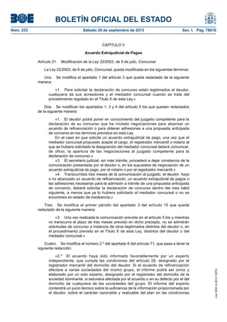 BOLETÍN OFICIAL DEL ESTADO
Núm. 233	 Sábado 28 de septiembre de 2013	 Sec. I. Pág. 78810
CAPÍTULO V
Acuerdo Extrajudicial de Pagos
Artículo 21.  Modificación de la Ley 22/2003, de 9 de julio, Concursal.
La Ley 22/2003, de 9 de julio, Concursal, queda modificada en los siguientes términos:
Uno.  Se modifica el apartado 1 del artículo 3 que queda redactado de la siguiente
manera:
«1.  Para solicitar la declaración de concurso están legitimados el deudor,
cualquiera de sus acreedores y el mediador concursal cuando se trate del
procedimiento regulado en el Título X de esta Ley.»
Dos.  Se modifican los apartados 1, 3 y 4 del artículo 5 bis que quedan redactados
de la siguiente manera:
«1.  El deudor podrá poner en conocimiento del juzgado competente para la
declaración de su concurso que ha iniciado negociaciones para alcanzar un
acuerdo de refinanciación o para obtener adhesiones a una propuesta anticipada
de convenio en los términos previstos en esta Ley.
En el caso en que solicite un acuerdo extrajudicial de pago, una vez que el
mediador concursal propuesto acepte el cargo, el registrador mercantil o notario al
que se hubiera solicitado la designación del mediador concursal deberá comunicar,
de oficio, la apertura de las negociaciones al juzgado competente para la
declaración de concurso.»
«3.  El secretario judicial, sin más trámite, procederá a dejar constancia de la
comunicación presentada por el deudor o, en los supuestos de negociación de un
acuerdo extrajudicial de pago, por el notario o por el registrador mercantil.»
«4.  Transcurridos tres meses de la comunicación al juzgado, el deudor, haya
o no alcanzado un acuerdo de refinanciación, un acuerdo extrajudicial de pagos o
las adhesiones necesarias para la admisión a trámite de una propuesta anticipada
de convenio, deberá solicitar la declaración de concurso dentro del mes hábil
siguiente, a menos que ya lo hubiera solicitado el mediador concursal o no se
encontrara en estado de insolvencia.»
Tres.  Se modifica el primer párrafo del apartado 3 del artículo 15 que queda
redactado de la siguiente manera:
«3.  Una vez realizada la comunicación prevista en el artículo 5 bis y mientras
no transcurra el plazo de tres meses previsto en dicho precepto, no se admitirán
solicitudes de concurso a instancia de otros legitimados distintos del deudor o, en
el procedimiento previsto en el Título X de esta Ley, distintos del deudor o del
mediador concursal.»
Cuatro.  Se modifica el número 2.º del apartado 6 del artículo 71, que pasa a tener la
siguiente redacción:
«2.º  El acuerdo haya sido informado favorablemente por un experto
independiente, que cumpla las condiciones del artículo 28, designado por el
registrador mercantil del domicilio del deudor. Si el acuerdo de refinanciación
afectara a varias sociedades del mismo grupo, el informe podrá ser único y
elaborado por un solo experto, designado por el registrador del domicilio de la
sociedad dominante, si estuviera afectada por el acuerdo o en su defecto por el del
domicilio de cualquiera de las sociedades del grupo. El informe del experto
contendrá un juicio técnico sobre la suficiencia de la información proporcionada por
el deudor, sobre el carácter razonable y realizable del plan en las condiciones
cve:BOE-A-2013-10074
 