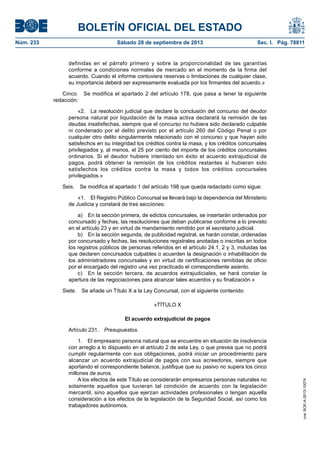 BOLETÍN OFICIAL DEL ESTADO
Núm. 233	 Sábado 28 de septiembre de 2013	 Sec. I. Pág. 78811
definidas en el párrafo primero y sobre la proporcionalidad de las garantías
conforme a condiciones normales de mercado en el momento de la firma del
acuerdo. Cuando el informe contuviera reservas o limitaciones de cualquier clase,
su importancia deberá ser expresamente evaluada por los firmantes del acuerdo.»
Cinco.  Se modifica el apartado 2 del artículo 178, que pasa a tener la siguiente
redacción:
«2.  La resolución judicial que declare la conclusión del concurso del deudor
persona natural por liquidación de la masa activa declarará la remisión de las
deudas insatisfechas, siempre que el concurso no hubiera sido declarado culpable
ni condenado por el delito previsto por el artículo 260 del Código Penal o por
cualquier otro delito singularmente relacionado con el concurso y que hayan sido
satisfechos en su integridad los créditos contra la masa, y los créditos concursales
privilegiados y, al menos, el 25 por ciento del importe de los créditos concursales
ordinarios. Si el deudor hubiere intentado sin éxito el acuerdo extrajudicial de
pagos, podrá obtener la remisión de los créditos restantes si hubieran sido
satisfechos los créditos contra la masa y todos los créditos concursales
privilegiados.»
Seis.  Se modifica el apartado 1 del artículo 198 que queda redactado como sigue:
«1.  El Registro Público Concursal se llevará bajo la dependencia del Ministerio
de Justicia y constará de tres secciones:
a)  En la sección primera, de edictos concursales, se insertarán ordenados por
concursado y fechas, las resoluciones que deban publicarse conforme a lo previsto
en el artículo 23 y en virtud de mandamiento remitido por el secretario judicial.
b)  En la sección segunda, de publicidad registral, se harán constar, ordenadas
por concursado y fechas, las resoluciones registrales anotadas o inscritas en todos
los registros públicos de personas referidos en el artículo 24.1, 2 y 3, incluidas las
que declaren concursados culpables o acuerden la designación o inhabilitación de
los administradores concursales y en virtud de certificaciones remitidas de oficio
por el encargado del registro una vez practicado el correspondiente asiento.
c)  En la sección tercera, de acuerdos extrajudiciales, se hará constar la
apertura de las negociaciones para alcanzar tales acuerdos y su finalización.»
Siete.  Se añade un Título X a la Ley Concursal, con el siguiente contenido:
«TÍTULO X
El acuerdo extrajudicial de pagos
Artículo 231. Presupuestos.
1.  El empresario persona natural que se encuentre en situación de insolvencia
con arreglo a lo dispuesto en el artículo 2 de esta Ley, o que prevea que no podrá
cumplir regularmente con sus obligaciones, podrá iniciar un procedimiento para
alcanzar un acuerdo extrajudicial de pagos con sus acreedores, siempre que
aportando el correspondiente balance, justifique que su pasivo no supera los cinco
millones de euros.
A los efectos de este Título se considerarán empresarios personas naturales no
solamente aquellos que tuvieran tal condición de acuerdo con la legislación
mercantil, sino aquellos que ejerzan actividades profesionales o tengan aquella
consideración a los efectos de la legislación de la Seguridad Social, así como los
trabajadores autónomos.
cve:BOE-A-2013-10074
 