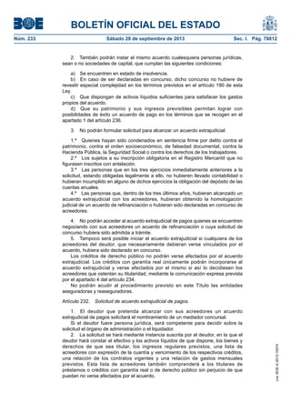 BOLETÍN OFICIAL DEL ESTADO
Núm. 233	 Sábado 28 de septiembre de 2013	 Sec. I. Pág. 78812
2.  También podrán instar el mismo acuerdo cualesquiera personas jurídicas,
sean o no sociedades de capital, que cumplan las siguientes condiciones:
a)  Se encuentren en estado de insolvencia.
b)  En caso de ser declaradas en concurso, dicho concurso no hubiere de
revestir especial complejidad en los términos previstos en el artículo 190 de esta
Ley.
c)  Que dispongan de activos líquidos suficientes para satisfacer los gastos
propios del acuerdo.
d)  Que su patrimonio y sus ingresos previsibles permitan lograr con
posibilidades de éxito un acuerdo de pago en los términos que se recogen en el
apartado 1 del artículo 236.
3.  No podrán formular solicitud para alcanzar un acuerdo extrajudicial:
1.º  Quienes hayan sido condenados en sentencia firme por delito contra el
patrimonio, contra el orden socioeconómico, de falsedad documental, contra la
Hacienda Pública, la Seguridad Social o contra los derechos de los trabajadores.
2.º  Los sujetos a su inscripción obligatoria en el Registro Mercantil que no
figurasen inscritos con antelación.
3.º  Las personas que en los tres ejercicios inmediatamente anteriores a la
solicitud, estando obligadas legalmente a ello, no hubieren llevado contabilidad o
hubieran incumplido en alguno de dichos ejercicios la obligación del depósito de las
cuentas anuales.
4.º  Las personas que, dentro de los tres últimos años, hubieran alcanzado un
acuerdo extrajudicial con los acreedores, hubieran obtenido la homologación
judicial de un acuerdo de refinanciación o hubieran sido declaradas en concurso de
acreedores.
4.  No podrán acceder al acuerdo extrajudicial de pagos quienes se encuentren
negociando con sus acreedores un acuerdo de refinanciación o cuya solicitud de
concurso hubiera sido admitida a trámite.
5.  Tampoco será posible iniciar el acuerdo extrajudicial si cualquiera de los
acreedores del deudor, que necesariamente debieran verse vinculados por el
acuerdo, hubiera sido declarado en concurso.
Los créditos de derecho público no podrán verse afectados por el acuerdo
extrajudicial. Los créditos con garantía real únicamente podrán incorporarse al
acuerdo extrajudicial y verse afectados por el mismo si así lo decidiesen los
acreedores que ostentan su titularidad, mediante la comunicación expresa prevista
por el apartado 4 del artículo 234.
No podrán acudir al procedimiento previsto en este Título las entidades
aseguradoras y reaseguradoras.
Artículo 232.  Solicitud de acuerdo extrajudicial de pagos.
1.  El deudor que pretenda alcanzar con sus acreedores un acuerdo
extrajudicial de pagos solicitará el nombramiento de un mediador concursal.
Si el deudor fuere persona jurídica, será competente para decidir sobre la
solicitud el órgano de administración o el liquidador.
2.  La solicitud se hará mediante instancia suscrita por el deudor, en la que el
deudor hará constar el efectivo y los activos líquidos de que dispone, los bienes y
derechos de que sea titular, los ingresos regulares previstos, una lista de
acreedores con expresión de la cuantía y vencimiento de los respectivos créditos,
una relación de los contratos vigentes y una relación de gastos mensuales
previstos. Esta lista de acreedores también comprenderá a los titulares de
préstamos o créditos con garantía real o de derecho público sin perjuicio de que
puedan no verse afectados por el acuerdo.
cve:BOE-A-2013-10074
 