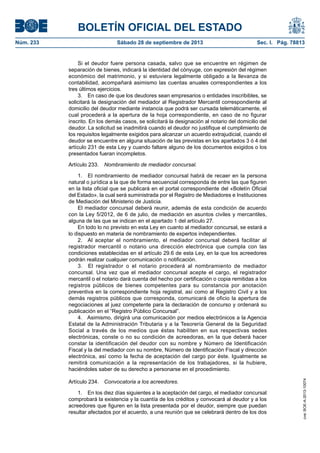 BOLETÍN OFICIAL DEL ESTADO
Núm. 233	 Sábado 28 de septiembre de 2013	 Sec. I. Pág. 78813
Si el deudor fuere persona casada, salvo que se encuentre en régimen de
separación de bienes, indicará la identidad del cónyuge, con expresión del régimen
económico del matrimonio, y si estuviera legalmente obligado a la llevanza de
contabilidad, acompañará asimismo las cuentas anuales correspondientes a los
tres últimos ejercicios.
3.  En caso de que los deudores sean empresarios o entidades inscribibles, se
solicitará la designación del mediador al Registrador Mercantil correspondiente al
domicilio del deudor mediante instancia que podrá ser cursada telemáticamente, el
cual procederá a la apertura de la hoja correspondiente, en caso de no figurar
inscrito. En los demás casos, se solicitará la designación al notario del domicilio del
deudor. La solicitud se inadmitirá cuando el deudor no justifique el cumplimiento de
los requisitos legalmente exigidos para alcanzar un acuerdo extrajudicial, cuando el
deudor se encuentre en alguna situación de las previstas en los apartados 3 ó 4 del
artículo 231 de esta Ley y cuando faltare alguno de los documentos exigidos o los
presentados fueran incompletos.
Artículo 233.  Nombramiento de mediador concursal.
1.  El nombramiento de mediador concursal habrá de recaer en la persona
natural o jurídica a la que de forma secuencial corresponda de entre las que figuren
en la lista oficial que se publicará en el portal correspondiente del «Boletín Oficial
del Estado», la cual será suministrada por el Registro de Mediadores e Instituciones
de Mediación del Ministerio de Justicia.
El mediador concursal deberá reunir, además de esta condición de acuerdo
con la Ley 5/2012, de 6 de julio, de mediación en asuntos civiles y mercantiles,
alguna de las que se indican en el apartado 1 del artículo 27.
En todo lo no previsto en esta Ley en cuanto al mediador concursal, se estará a
lo dispuesto en materia de nombramiento de expertos independientes.
2.  Al aceptar el nombramiento, el mediador concursal deberá facilitar al
registrador mercantil o notario una dirección electrónica que cumpla con las
condiciones establecidas en el artículo 29.6 de esta Ley, en la que los acreedores
podrán realizar cualquier comunicación o notificación.
3.  El registrador o el notario procederá al nombramiento de mediador
concursal. Una vez que el mediador concursal acepte el cargo, el registrador
mercantil o el notario dará cuenta del hecho por certificación o copia remitidas a los
registros públicos de bienes competentes para su constancia por anotación
preventiva en la correspondiente hoja registral, así como al Registro Civil y a los
demás registros públicos que corresponda, comunicará de oficio la apertura de
negociaciones al juez competente para la declaración de concurso y ordenará su
publicación en el “Registro Público Concursal”.
4.  Asimismo, dirigirá una comunicación por medios electrónicos a la Agencia
Estatal de la Administración Tributaria y a la Tesorería General de la Seguridad
Social a través de los medios que éstas habiliten en sus respectivas sedes
electrónicas, conste o no su condición de acreedoras, en la que deberá hacer
constar la identificación del deudor con su nombre y Número de Identificación
Fiscal y la del mediador con su nombre, Número de Identificación Fiscal y dirección
electrónica, así como la fecha de aceptación del cargo por éste. Igualmente se
remitirá comunicación a la representación de los trabajadores, si la hubiere,
haciéndoles saber de su derecho a personarse en el procedimiento.
Artículo 234.  Convocatoria a los acreedores.
1.  En los diez días siguientes a la aceptación del cargo, el mediador concursal
comprobará la existencia y la cuantía de los créditos y convocará al deudor y a los
acreedores que figuren en la lista presentada por el deudor, siempre que puedan
resultar afectados por el acuerdo, a una reunión que se celebrará dentro de los dos
cve:BOE-A-2013-10074
 