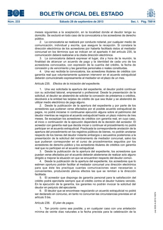 BOLETÍN OFICIAL DEL ESTADO
Núm. 233	 Sábado 28 de septiembre de 2013	 Sec. I. Pág. 78814
meses siguientes a la aceptación, en la localidad donde el deudor tenga su
domicilio. Se excluirá en todo caso de la convocatoria a los acreedores de derecho
público.
2.  La convocatoria se realizará por conducto notarial, por cualquier medio de
comunicación, individual y escrita, que asegure la recepción. Si constara la
dirección electrónica de los acreedores por haberla facilitado éstos al mediador
concursal en los términos que se indican en el apartado 4 del artículo 235, la
comunicación deberá realizarse a la citada dirección electrónica.
3.  La convocatoria deberá expresar el lugar, día y hora de la reunión, la
finalidad de alcanzar un acuerdo de pago y la identidad de cada uno de los
acreedores convocados, con expresión de la cuantía del crédito, la fecha de
concesión y de vencimiento y las garantías personales o reales constituidas.
4.  Una vez recibida la convocatoria, los acreedores titulares de créditos con
garantía real que voluntariamente quisieran intervenir en el acuerdo extrajudicial
deberán comunicárselo expresamente al mediador en el plazo de un mes.
Artículo 235.  Efectos de la iniciación del expediente.
1.  Una vez solicitada la apertura del expediente, el deudor podrá continuar
con su actividad laboral, empresarial o profesional. Desde la presentación de la
solicitud, el deudor se abstendrá de solicitar la concesión de préstamos o créditos,
devolverá a la entidad las tarjetas de crédito de que sea titular y se abstendrá de
utilizar medio electrónico de pago alguno.
2.  Desde la publicación de la apertura del expediente y por parte de los
acreedores que pudieran verse afectados por el posible acuerdo extrajudicial de
pagos, no podrá iniciarse ni continuarse ejecución alguna sobre el patrimonio del
deudor mientras se negocia el acuerdo extrajudicial hasta un plazo máximo de tres
meses. Se exceptúan los acreedores de créditos con garantía real, en cuyo caso,
el inicio o continuación de la ejecución dependerá de la decisión del acreedor. El
acreedor con garantía real que decida iniciar o continuar el procedimiento no podrá
participar en el acuerdo extrajudicial. Practicada la correspondiente anotación de la
apertura del procedimiento en los registros públicos de bienes, no podrán anotarse
respecto de los bienes del deudor instante embargos o secuestros posteriores a la
presentación de la solicitud del nombramiento de mediador concursal, salvo los
que pudieran corresponder en el curso de procedimientos seguidos por los
acreedores de derecho público y los acreedores titulares de créditos con garantía
real que no participen en el acuerdo extrajudicial.
3.  Desde la publicación de la apertura del expediente, los acreedores que
puedan verse afectados por el acuerdo deberán abstenerse de realizar acto alguno
dirigido a mejorar la situación en que se encuentren respecto del deudor común.
4.  Desde la publicación de la apertura del expediente, los acreedores que lo
estimen oportuno podrán facilitar al mediador concursal una dirección electrónica
para que éste les practique cuantas comunicaciones sean necesarias o
convenientes, produciendo plenos efectos las que se remitan a la dirección
facilitada.
5.  El acreedor que disponga de garantía personal para la satisfacción del
crédito podrá ejercitarla siempre que el crédito contra el deudor hubiera vencido.
En la ejecución de la garantía, los garantes no podrán invocar la solicitud del
deudor en perjuicio del ejecutante.
6.  El deudor que se encontrase negociando un acuerdo extrajudicial no podrá
ser declarado en concurso, en tanto no concurran las circunstancias previstas en el
artículo 5 bis.
Artículo 236.  El plan de pagos.
1.  Tan pronto como sea posible, y en cualquier caso con una antelación
mínima de veinte días naturales a la fecha prevista para la celebración de la
cve:BOE-A-2013-10074
 