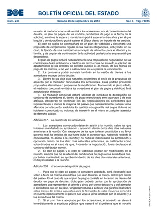 BOLETÍN OFICIAL DEL ESTADO
Núm. 233	 Sábado 28 de septiembre de 2013	 Sec. I. Pág. 78815
reunión, el mediador concursal remitirá a los acreedores, con el consentimiento del
deudor, un plan de pagos de los créditos pendientes de pago a la fecha de la
solicitud, en el que la espera o moratoria no podrá superar los tres años y en el que
la quita o condonación no podrá superar el 25 por ciento del importe de los créditos.
El plan de pagos se acompañará de un plan de viabilidad y contendrá una
propuesta de cumplimiento regular de las nuevas obligaciones, incluyendo, en su
caso, la fijación de una cantidad en concepto de alimentos para el deudor y su
familia, y de un plan de continuación de la actividad profesional o empresarial que
desarrollara.
El plan de pagos incluirá necesariamente una propuesta de negociación de las
condiciones de los préstamos y créditos así como copia del acuerdo o solicitud de
aplazamiento de los créditos de derecho público o, al menos, de las fechas de
pago de los mismos, si no van a satisfacerse en sus plazos de vencimiento.
2.  La propuesta podrá consistir también en la cesión de bienes a los
acreedores en pago de las deudas.
3.  Dentro de los diez días naturales posteriores al envío de la propuesta de
acuerdo por el mediador concursal a los acreedores, éstos podrán presentar
propuestas alternativas o propuestas de modificación. Transcurrido el plazo citado,
el mediador concursal remitirá a los acreedores el plan de pagos y viabilidad final
aceptado por el deudor.
4.  El mediador concursal deberá solicitar de inmediato la declaración de
concurso de acreedores si, dentro del plazo mencionado en el apartado 3 de este
artículo, decidieran no continuar con las negociaciones los acreedores que
representasen al menos la mayoría del pasivo que necesariamente pudiera verse
afectado por el acuerdo, excluidos los créditos con garantía real cuyos titulares no
hubiesen comunicado su voluntad de intervenir en el mismo o cualquier acreedor
de derecho público.
Artículo 237.  La reunión de los acreedores.
1.  Los acreedores convocados deberán asistir a la reunión, salvo los que
hubiesen manifestado su aprobación u oposición dentro de los diez días naturales
anteriores a la reunión. Con excepción de los que tuvieran constituido a su favor
garantía real, los créditos de que fuera titular el acreedor que, habiendo recibido la
convocatoria, no asista a la reunión y no hubiese manifestado su aprobación u
oposición dentro de los diez días naturales anteriores, se calificarán como
subordinados en el caso de que, fracasada la negociación, fuera declarado el
concurso del deudor común.
2.  El plan de pagos y el plan de viabilidad podrán ser modificados en la
reunión, siempre que no se alteren las condiciones de pago de los acreedores que,
por haber manifestado su aprobación dentro de los diez días naturales anteriores,
no hayan asistido a la reunión.
Artículo 238.  El acuerdo extrajudicial de pagos.
1.  Para que el plan de pagos se considere aceptado, será necesario que
voten a favor del mismo acreedores que sean titulares, al menos, del 60 por ciento
del pasivo. En el caso de que el plan de pagos consista en la cesión de bienes del
deudor en pago de deudas, dicho plan deberá contar con la aprobación de
acreedores que representen el setenta y cinco por ciento del pasivo y del acreedor
o acreedores que, en su caso, tengan constituida a su favor una garantía real sobre
estos bienes. En ambos supuestos, para la formación de estas mayorías se tendrá
en cuenta exclusivamente el pasivo que vaya a verse afectado por el acuerdo y a
los acreedores del mismo.
2.  Si el plan fuera aceptado por los acreedores, el acuerdo se elevará
inmediatamente a escritura pública, que cerrará el expediente que el notario
cve:BOE-A-2013-10074
 