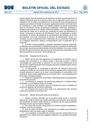 BOLETÍN OFICIAL DEL ESTADO
Núm. 233	 Sábado 28 de septiembre de 2013	 Sec. I. Pág. 78816
hubiera abierto. Para los abiertos por el registrador mercantil, se presentará ante el
Registro Mercantil copia de la escritura para que el registrador pueda cerrar el
expediente. Por el notario o el registrador se comunicará el cierre del expediente al
juzgado que hubiera de tramitar el concurso. Igualmente se dará cuenta del hecho
por certificación o copia remitidas a los registros públicos de bienes competentes
para la cancelación de las anotaciones practicadas. Asimismo, publicará la
existencia del acuerdo en el «Boletín Oficial del Estado» y en el Registro Público
Concursal por medio de un anuncio que contendrá los datos que identifiquen al
deudor, incluyendo su Número de Identificación Fiscal, el registrador o notario
competente, el número de expediente de nombramiento del mediador, el nombre
del mediador concursal, incluyendo su Número de Identificación Fiscal, y la
indicación de que el expediente está a disposición de los acreedores interesados
en el Registro Mercantil o Notaría correspondiente para la publicidad de su
contenido.
3.  Si el plan no fuera aceptado, y el deudor continuara incurso en insolvencia,
el mediador concursal solicitará inmediatamente del juez competente la declaración
de concurso, que el juez acordará también de forma inmediata. En su caso, instará
también del juez la conclusión del concurso por insuficiencia de masa activa en los
términos previstos en el artículo 176 bis de esta Ley.
Artículo 239.  Impugnación del acuerdo.
1.  Dentro de los diez días siguientes a la publicación, el acreedor que no
hubiera sido convocado o no hubiera votado a favor del acuerdo o hubiera
manifestado con anterioridad su oposición en los términos establecidos en el
artículo 237.1 podrá impugnarlo ante el juzgado que fuera competente para conocer
del concurso del deudor.
2.  La impugnación no suspenderá la ejecución del acuerdo y solo podrá
fundarse en la falta de concurrencia de las mayorías exigidas para la adopción del
acuerdo teniendo en cuenta, en su caso, a los acreedores no convocados, en la
superación de los límites establecidos por el artículo 236.1 o en la desproporción
de la quita o moratoria exigidas.
3.  Todas las impugnaciones se tramitarán conjuntamente por el procedimiento
del incidente concursal.
4.  La sentencia de anulación del acuerdo se publicará en el «Boletín Oficial
del Estado» y en el Registro Público Concursal.
5.  La sentencia que resuelva sobre la impugnación será susceptible de
recurso de apelación de tramitación preferente.
6.  La anulación del acuerdo dará lugar a la sustanciación del concurso
consecutivo regulado en el artículo 242.
Artículo 240.  Efectos del acuerdo sobre los acreedores.
1.  Ningún acreedor afectado por el acuerdo podrá iniciar o continuar
ejecuciones contra el deudor por deudas anteriores a la publicación de la apertura
del expediente. El deudor podrá solicitar la cancelación de los correspondientes
embargos del juez que los hubiera ordenado.
2.  Por virtud del acuerdo extrajudicial, los créditos quedarán aplazados y
remitidos conforme a lo pactado.
En caso de cesión de bienes a los acreedores, los créditos se considerarán
extinguidos en todo o en parte, según lo acordado.
3.  Los acreedores conservarán las acciones que les correspondan por la
totalidad de los créditos contra los obligados solidarios y los garantes personales
del deudor.
cve:BOE-A-2013-10074
 
