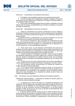 BOLETÍN OFICIAL DEL ESTADO
Núm. 233	 Sábado 28 de septiembre de 2013	 Sec. I. Pág. 78817
Artículo 241.  Cumplimiento e incumplimiento del acuerdo.
1.  El mediador concursal deberá supervisar el cumplimiento del acuerdo.
2.  Si el plan de pagos fuera íntegramente cumplido, el mediador concursal lo
hará constar en acta notarial que se publicará en el «Boletín Oficial del Estado» y
en el Registro Público Concursal.
3.  Si el acuerdo extrajudicial de pagos fuera incumplido, el mediador concursal
deberá instar el concurso, considerándose que el deudor incumplidor se encuentra
en estado de insolvencia.
Artículo 242.  Especialidades del concurso consecutivo.
1.  Tendrá la consideración de concurso consecutivo el que se declare a
solicitud del mediador concursal, del deudor o de los acreedores por la imposibilidad
de alcanzar un acuerdo extrajudicial de pagos o por incumplimiento del plan de
pagos acordado.
Igualmente tendrá la consideración de concurso consecutivo el que sea
consecuencia de la anulación del acuerdo extrajudicial alcanzado.
2.  En el concurso consecutivo, salvo el supuesto de insuficiencia de masa
activa en los términos previstos en el artículo 176 bis de la Ley, se abrirá necesaria
y simultáneamente la fase de liquidación, de conformidad con lo dispuesto en el
Título V de esta Ley, con las especialidades siguientes:
1.ª  Salvo justa causa, el juez designará administrador del concurso al
mediador concursal, quien no podrá percibir por este concepto más retribución que
la que le hubiera sido fijada en el expediente de arreglo extrajudicial a menos que
atendidas circunstancias excepcionales el juez acordare otra cosa.
2.ª  Tendrán también la consideración de créditos contra la masa los gastos
del expediente extrajudicial y los demás créditos que, conforme al artículo 84 de
esta Ley, tengan la consideración de créditos contra la masa, que se hubiesen
generado durante la tramitación del expediente extrajudicial, que no hubieran sido
satisfechos.
3.ª  El plazo de dos años para la determinación de los actos rescindibles se
contará desde la fecha de la solicitud del deudor al registrador mercantil o notario.
4.ª  No necesitarán solicitar reconocimiento los titulares de créditos que
hubieran firmado el acuerdo extrajudicial.
5.ª  En el caso de deudor empresario persona natural, si el concurso se
calificara como fortuito, el juez declarará la remisión de todas las deudas que no
sean satisfechas en la liquidación, con excepción de las de Derecho público
siempre que sean satisfechos en su integridad los créditos contra la masa y los
créditos concursales privilegiados.»
Ocho.  Se introduce una nueva disposición adicional con la siguiente redacción:
«Disposición adicional séptima.  Tratamiento de créditos de derecho público en
caso de acuerdo extrajudicial de pagos.
1.  Lo dispuesto en el Título X de esta Ley no resultará de aplicación a los
créditos de derecho público para cuya gestión recaudatoria resulte de aplicación lo
dispuesto en la Ley 58/2003, de 17 de diciembre, General Tributaria, en la Ley
47/2003, de 26 de noviembre, General Presupuestaria o en el Real Decreto
legislativo 1/1994, de 20 de junio, por el que se aprueba el Texto Refundido de la
Ley General de la Seguridad Social.
2.  El deudor persona natural o jurídica al que se refiere el artículo 231 que
tuviera deudas de las previstas en el apartado anterior, una vez admitida la solicitud
de acuerdo extrajudicial de pagos regulada en el artículo 232, deberá solicitar de la
Administración Pública competente un aplazamiento o fraccionamiento de pago
cve:BOE-A-2013-10074
 