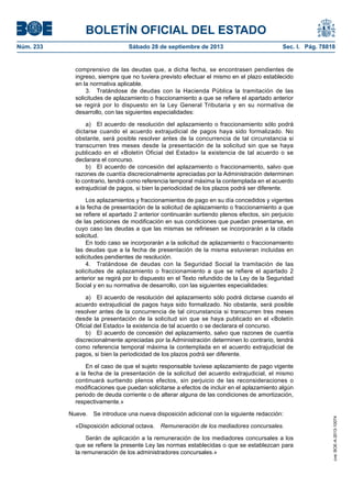BOLETÍN OFICIAL DEL ESTADO
Núm. 233	 Sábado 28 de septiembre de 2013	 Sec. I. Pág. 78818
comprensivo de las deudas que, a dicha fecha, se encontrasen pendientes de
ingreso, siempre que no tuviera previsto efectuar el mismo en el plazo establecido
en la normativa aplicable.
3.  Tratándose de deudas con la Hacienda Pública la tramitación de las
solicitudes de aplazamiento o fraccionamiento a que se refiere el apartado anterior
se regirá por lo dispuesto en la Ley General Tributaria y en su normativa de
desarrollo, con las siguientes especialidades:
a)  El acuerdo de resolución del aplazamiento o fraccionamiento sólo podrá
dictarse cuando el acuerdo extrajudicial de pagos haya sido formalizado. No
obstante, será posible resolver antes de la concurrencia de tal circunstancia si
transcurren tres meses desde la presentación de la solicitud sin que se haya
publicado en el «Boletín Oficial del Estado» la existencia de tal acuerdo o se
declarara el concurso.
b)  El acuerdo de concesión del aplazamiento o fraccionamiento, salvo que
razones de cuantía discrecionalmente apreciadas por la Administración determinen
lo contrario, tendrá como referencia temporal máxima la contemplada en el acuerdo
extrajudicial de pagos, si bien la periodicidad de los plazos podrá ser diferente.
Los aplazamientos y fraccionamientos de pago en su día concedidos y vigentes
a la fecha de presentación de la solicitud de aplazamiento o fraccionamiento a que
se refiere el apartado 2 anterior continuarán surtiendo plenos efectos, sin perjuicio
de las peticiones de modificación en sus condiciones que puedan presentarse, en
cuyo caso las deudas a que las mismas se refiriesen se incorporarán a la citada
solicitud.
En todo caso se incorporarán a la solicitud de aplazamiento o fraccionamiento
las deudas que a la fecha de presentación de la misma estuvieran incluidas en
solicitudes pendientes de resolución.
4.  Tratándose de deudas con la Seguridad Social la tramitación de las
solicitudes de aplazamiento o fraccionamiento a que se refiere el apartado 2
anterior se regirá por lo dispuesto en el Texto refundido de la Ley de la Seguridad
Social y en su normativa de desarrollo, con las siguientes especialidades:
a)  El acuerdo de resolución del aplazamiento sólo podrá dictarse cuando el
acuerdo extrajudicial de pagos haya sido formalizado. No obstante, será posible
resolver antes de la concurrencia de tal circunstancia si transcurren tres meses
desde la presentación de la solicitud sin que se haya publicado en el «Boletín
Oficial del Estado» la existencia de tal acuerdo o se declarara el concurso.
b)  El acuerdo de concesión del aplazamiento, salvo que razones de cuantía
discrecionalmente apreciadas por la Administración determinen lo contrario, tendrá
como referencia temporal máxima la contemplada en el acuerdo extrajudicial de
pagos, si bien la periodicidad de los plazos podrá ser diferente.
En el caso de que el sujeto responsable tuviese aplazamiento de pago vigente
a la fecha de la presentación de la solicitud del acuerdo extrajudicial, el mismo
continuará surtiendo plenos efectos, sin perjuicio de las reconsideraciones o
modificaciones que puedan solicitarse a efectos de incluir en el aplazamiento algún
periodo de deuda corriente o de alterar alguna de las condiciones de amortización,
respectivamente.»
Nueve.  Se introduce una nueva disposición adicional con la siguiente redacción:
«Disposición adicional octava.  Remuneración de los mediadores concursales.
Serán de aplicación a la remuneración de los mediadores concursales a los
que se refiere la presente Ley las normas establecidas o que se establezcan para
la remuneración de los administradores concursales.»
cve:BOE-A-2013-10074
 
