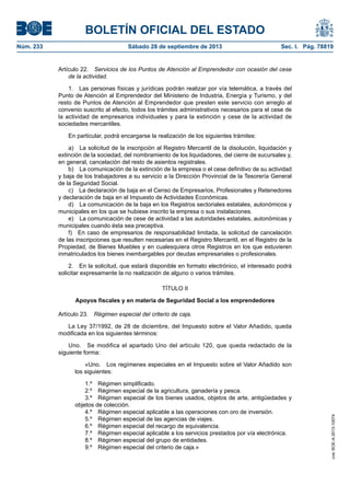 BOLETÍN OFICIAL DEL ESTADO
Núm. 233	 Sábado 28 de septiembre de 2013	 Sec. I. Pág. 78819
Artículo 22.  Servicios de los Puntos de Atención al Emprendedor con ocasión del cese
de la actividad.
1.  Las personas físicas y jurídicas podrán realizar por vía telemática, a través del
Punto de Atención al Emprendedor del Ministerio de Industria, Energía y Turismo, y del
resto de Puntos de Atención al Emprendedor que presten este servicio con arreglo al
convenio suscrito al efecto, todos los trámites administrativos necesarios para el cese de
la actividad de empresarios individuales y para la extinción y cese de la actividad de
sociedades mercantiles.
En particular, podrá encargarse la realización de los siguientes trámites:
a)  La solicitud de la inscripción al Registro Mercantil de la disolución, liquidación y
extinción de la sociedad, del nombramiento de los liquidadores, del cierre de sucursales y,
en general, cancelación del resto de asientos registrales.
b)  La comunicación de la extinción de la empresa o el cese definitivo de su actividad
y baja de los trabajadores a su servicio a la Dirección Provincial de la Tesorería General
de la Seguridad Social.
c)  La declaración de baja en el Censo de Empresarios, Profesionales y Retenedores
y declaración de baja en el Impuesto de Actividades Económicas.
d)  La comunicación de la baja en los Registros sectoriales estatales, autonómicos y
municipales en los que se hubiese inscrito la empresa o sus instalaciones.
e)  La comunicación de cese de actividad a las autoridades estatales, autonómicas y
municipales cuando ésta sea preceptiva.
f)  En caso de empresarios de responsabilidad limitada, la solicitud de cancelación
de las inscripciones que resulten necesarias en el Registro Mercantil, en el Registro de la
Propiedad, de Bienes Muebles y en cualesquiera otros Registros en los que estuvieren
inmatriculados los bienes inembargables por deudas empresariales o profesionales.
2.  En la solicitud, que estará disponible en formato electrónico, el interesado podrá
solicitar expresamente la no realización de alguno o varios trámites.
TÍTULO II
Apoyos fiscales y en materia de Seguridad Social a los emprendedores
Artículo 23.  Régimen especial del criterio de caja.
La Ley 37/1992, de 28 de diciembre, del Impuesto sobre el Valor Añadido, queda
modificada en los siguientes términos:
Uno.  Se modifica el apartado Uno del artículo 120, que queda redactado de la
siguiente forma:
«Uno.  Los regímenes especiales en el Impuesto sobre el Valor Añadido son
los siguientes:
1.º  Régimen simplificado.
2.º  Régimen especial de la agricultura, ganadería y pesca.
3.º  Régimen especial de los bienes usados, objetos de arte, antigüedades y
objetos de colección.
4.º  Régimen especial aplicable a las operaciones con oro de inversión.
5.º  Régimen especial de las agencias de viajes.
6.º  Régimen especial del recargo de equivalencia.
7.º  Régimen especial aplicable a los servicios prestados por vía electrónica.
8.º  Régimen especial del grupo de entidades.
9.º  Régimen especial del criterio de caja.»
cve:BOE-A-2013-10074
 