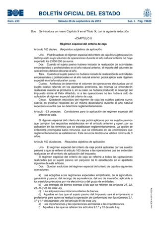 BOLETÍN OFICIAL DEL ESTADO
Núm. 233	 Sábado 28 de septiembre de 2013	 Sec. I. Pág. 78820
Dos.  Se introduce un nuevo Capítulo X en el Título IX, con la siguiente redacción:
«CAPÍTULO X
Régimen especial del criterio de caja
Artículo 163 decies.  Requisitos subjetivos de aplicación.
Uno.  Podrán aplicar el régimen especial del criterio de caja los sujetos pasivos
del Impuesto cuyo volumen de operaciones durante el año natural anterior no haya
superado los 2.000.000 de euros.
Dos.  Cuando el sujeto pasivo hubiera iniciado la realización de actividades
empresariales o profesionales en el año natural anterior, el importe del volumen de
operaciones deberá elevarse al año.
Tres.  Cuando el sujeto pasivo no hubiera iniciado la realización de actividades
empresariales o profesionales en el año natural anterior, podrá aplicar este régimen
especial en el año natural en curso.
Cuatro.  A efectos de determinar el volumen de operaciones efectuadas por el
sujeto pasivo referido en los apartados anteriores, las mismas se entenderán
realizadas cuando se produzca o, en su caso, se hubiera producido el devengo del
Impuesto sobre el Valor Añadido, si a las operaciones no les hubiera sido de
aplicación el régimen especial del criterio de caja.
Cinco.  Quedarán excluidos del régimen de caja los sujetos pasivos cuyos
cobros en efectivo respecto de un mismo destinatario durante el año natural
superen la cuantía que se determine reglamentariamente.
Artículo 163 undecies.  Condiciones para la aplicación del régimen especial del
criterio de caja.
El régimen especial del criterio de caja podrá aplicarse por los sujetos pasivos
que cumplan los requisitos establecidos en el artículo anterior y opten por su
aplicación en los términos que se establezcan reglamentariamente. La opción se
entenderá prorrogada salvo renuncia, que se efectuará en las condiciones que
reglamentariamente se establezcan. Esta renuncia tendrá una validez mínima de 3
años.
Artículo 163 duodecies.  Requisitos objetivos de aplicación.
Uno.  El régimen especial del criterio de caja podrá aplicarse por los sujetos
pasivos a que se refiere el artículo 163 decies a las operaciones que se entiendan
realizadas en el territorio de aplicación del Impuesto.
El régimen especial del criterio de caja se referirá a todas las operaciones
realizadas por el sujeto pasivo sin perjuicio de lo establecido en el apartado
siguiente de este artículo.
Dos.  Quedan excluidas del régimen especial del criterio de caja las siguientes
operaciones:
a)  Las acogidas a los regímenes especiales simplificado, de la agricultura,
ganadería y pesca, del recargo de equivalencia, del oro de inversión, aplicable a
los servicios prestados por vía electrónica y del grupo de entidades.
b)  Las entregas de bienes exentas a las que se refieren los artículos 21, 22,
23, 24 y 25 de esta Ley.
c)  Las adquisiciones intracomunitarias de bienes.
d)  Aquellas en las que el sujeto pasivo del Impuesto sea el empresario o
profesional para quien se realiza la operación de conformidad con los números 2.º,
3.º y 4.º del apartado uno del artículo 84 de esta Ley.
e)  Las importaciones y las operaciones asimiladas a las importaciones.
f)  Aquellas a las que se refieren los artículos 9.1.º y 12 de esta Ley.
cve:BOE-A-2013-10074
 