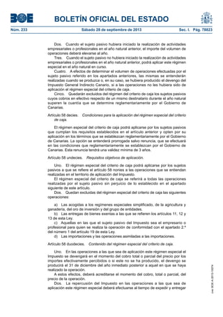 BOLETÍN OFICIAL DEL ESTADO
Núm. 233	 Sábado 28 de septiembre de 2013	 Sec. I. Pág. 78823
Dos.  Cuando el sujeto pasivo hubiera iniciado la realización de actividades
empresariales o profesionales en el año natural anterior, el importe del volumen de
operaciones deberá elevarse al año.
Tres.  Cuando el sujeto pasivo no hubiera iniciado la realización de actividades
empresariales o profesionales en el año natural anterior, podrá aplicar este régimen
especial en el año natural en curso.
Cuatro.  A efectos de determinar el volumen de operaciones efectuadas por el
sujeto pasivo referido en los apartados anteriores, las mismas se entenderán
realizadas cuando se produzca o, en su caso, se hubiera producido el devengo del
Impuesto General Indirecto Canario, si a las operaciones no les hubiera sido de
aplicación el régimen especial del criterio de caja.
Cinco.  Quedarán excluidos del régimen del criterio de caja los sujetos pasivos
cuyos cobros en efectivo respecto de un mismo destinatario durante el año natural
superen la cuantía que se determine reglamentariamente por el Gobierno de
Canarias.
Artículo 58 decies.  Condiciones para la aplicación del régimen especial del criterio
de caja.
El régimen especial del criterio de caja podrá aplicarse por los sujetos pasivos
que cumplan los requisitos establecidos en el artículo anterior y opten por su
aplicación en los términos que se establezcan reglamentariamente por el Gobierno
de Canarias. La opción se entenderá prorrogada salvo renuncia, que se efectuará
en las condiciones que reglamentariamente se establezcan por el Gobierno de
Canarias. Esta renuncia tendrá una validez mínima de 3 años.
Artículo 58 undecies.  Requisitos objetivos de aplicación.
Uno.  El régimen especial del criterio de caja podrá aplicarse por los sujetos
pasivos a que se refiere el artículo 58 nonies a las operaciones que se entiendan
realizadas en el territorio de aplicación del Impuesto.
El régimen especial del criterio de caja se referirá a todas las operaciones
realizadas por el sujeto pasivo sin perjuicio de lo establecido en el apartado
siguiente de este artículo.
Dos.  Quedan excluidas del régimen especial del criterio de caja las siguientes
operaciones:
a)  Las acogidas a los regímenes especiales simplificado, de la agricultura y
ganadería, del oro de inversión y del grupo de entidades.
b)  Las entregas de bienes exentas a las que se refieren los artículos 11, 12 y
13 de esta Ley.
c)  Aquellas en las que el sujeto pasivo del Impuesto sea el empresario o
profesional para quien se realiza la operación de conformidad con el apartado 2.º
del número 1 del artículo 19 de esta Ley.
d)  Las importaciones y las operaciones asimiladas a las importaciones.
Artículo 58 duodecies.  Contenido del régimen especial del criterio de caja.
Uno.  En las operaciones a las que sea de aplicación este régimen especial el
Impuesto se devengará en el momento del cobro total o parcial del precio por los
importes efectivamente percibidos o si este no se ha producido, el devengo se
producirá el 31 de diciembre del año inmediato posterior a aquel en que se haya
realizado la operación.
A estos efectos, deberá acreditarse el momento del cobro, total o parcial, del
precio de la operación.
Dos.  La repercusión del Impuesto en las operaciones a las que sea de
aplicación este régimen especial deberá efectuarse al tiempo de expedir y entregar
cve:BOE-A-2013-10074
 
