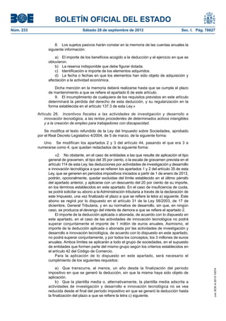 BOLETÍN OFICIAL DEL ESTADO
Núm. 233	 Sábado 28 de septiembre de 2013	 Sec. I. Pág. 78827
8.  Los sujetos pasivos harán constar en la memoria de las cuentas anuales la
siguiente información:
a)  El importe de los beneficios acogido a la deducción y el ejercicio en que se
obtuvieron.
b)  La reserva indisponible que debe figurar dotada.
c)  Identificación e importe de los elementos adquiridos.
d)  La fecha o fechas en que los elementos han sido objeto de adquisición y
afectación a la actividad económica.
Dicha mención en la memoria deberá realizarse hasta que se cumpla el plazo
de mantenimiento a que se refiere el apartado 6 de este artículo.
9.  El incumplimiento de cualquiera de los requisitos previstos en este artículo
determinará la pérdida del derecho de esta deducción, y su regularización en la
forma establecida en el artículo 137.3 de esta Ley.»
Artículo 26.  Incentivos fiscales a las actividades de investigación y desarrollo e
innovación tecnológica, a las rentas procedentes de determinados activos intangibles
y a la creación de empleo para trabajadores con discapacidad.
Se modifica el texto refundido de la Ley del Impuesto sobre Sociedades, aprobado
por el Real Decreto Legislativo 4/2004, de 5 de marzo, de la siguiente forma:
Uno.  Se modifican los apartados 2 y 3 del artículo 44, pasando el que era 3 a
numerarse como 4, que quedan redactados de la siguiente forma:
«2.  No obstante, en el caso de entidades a las que resulte de aplicación el tipo
general de gravamen, el tipo del 35 por ciento, o la escala de gravamen prevista en el
artículo 114 de esta Ley, las deducciones por actividades de investigación y desarrollo
e innovación tecnológica a que se refieren los apartados 1 y 2 del artículo 35 de esta
Ley, que se generen en períodos impositivos iniciados a partir de 1 de enero de 2013,
podrán, opcionalmente, quedar excluidas del límite establecido en el último párrafo
del apartado anterior, y aplicarse con un descuento del 20 por ciento de su importe,
en los términos establecidos en este apartado. En el caso de insuficiencia de cuota,
se podrá solicitar su abono a la Administración tributaria a través de la declaración de
este Impuesto, una vez finalizado el plazo a que se refiere la letra a) siguiente. Este
abono se regirá por lo dispuesto en el artículo 31 de la Ley 58/2003, de 17 de
diciembre, General Tributaria, y en su normativa de desarrollo, sin que, en ningún
caso, se produzca el devengo del interés de demora a que se refiere el apartado 2.
El importe de la deducción aplicada o abonada, de acuerdo con lo dispuesto en
este apartado, en el caso de las actividades de innovación tecnológica no podrá
superar conjuntamente el importe de 1 millón de euros anuales. Asimismo, el
importe de la deducción aplicada o abonada por las actividades de investigación y
desarrollo e innovación tecnológica, de acuerdo con lo dispuesto en este apartado,
no podrá superar conjuntamente, y por todos los conceptos, los 3 millones de euros
anuales. Ambos límites se aplicarán a todo el grupo de sociedades, en el supuesto
de entidades que formen parte del mismo grupo según los criterios establecidos en
el artículo 42 del Código de Comercio.
Para la aplicación de lo dispuesto en este apartado, será necesario el
cumplimiento de los siguientes requisitos:
a)  Que transcurra, al menos, un año desde la finalización del período
impositivo en que se generó la deducción, sin que la misma haya sido objeto de
aplicación.
b)  Que la plantilla media o, alternativamente, la plantilla media adscrita a
actividades de investigación y desarrollo e innovación tecnológica no se vea
reducida desde el final del período impositivo en que se generó la deducción hasta
la finalización del plazo a que se refiere la letra c) siguiente.
cve:BOE-A-2013-10074
 