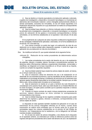 BOLETÍN OFICIAL DEL ESTADO
Núm. 233	 Sábado 28 de septiembre de 2013	 Sec. I. Pág. 78828
c)  Que se destine un importe equivalente a la deducción aplicada o abonada,
a gastos de investigación y desarrollo e innovación tecnológica o a inversiones en
elementos del inmovilizado material o activo intangible exclusivamente afectos a
dichas actividades, excluidos los inmuebles, en los 24 meses siguientes a la
finalización del período impositivo en cuya declaración se realice la correspondiente
aplicación o abono.
d)  Que la entidad haya obtenido un informe motivado sobre la calificación de
la actividad como investigación y desarrollo o innovación tecnológica o un acuerdo
previo de valoración de los gastos e inversiones correspondientes a dichas
actividades, en los términos establecidos en el apartado 4 del artículo 35 de esta
Ley.
El incumplimiento de cualquiera de estos requisitos conllevará la regularización
de las cantidades indebidamente aplicadas o abonadas, en la forma establecida en
el artículo 137.3 de esta Ley.
3.  Una misma inversión no podrá dar lugar a la aplicación de más de una
deducción en la misma entidad salvo disposición expresa, ni podrá dar lugar a la
aplicación de una deducción en más de una entidad.»
Dos.  Se modifica el artículo 23, que queda redactado de la siguiente forma:
«Artículo 23.  Reducción de las rentas procedentes de determinados activos
intangibles.
1.  Las rentas procedentes de la cesión del derecho de uso o de explotación
de patentes, dibujos o modelos, planos, fórmulas o procedimientos secretos, de
derechos sobre informaciones relativas a experiencias industriales, comerciales o
científicas, se integrarán en la base imponible en un 40 por ciento de su importe,
cuando se cumplan los siguientes requisitos:
a)  Que la entidad cedente haya creado los activos objeto de cesión, al menos,
en un 25 por ciento de su coste.
b)  Que el cesionario utilice los derechos de uso o de explotación en el
desarrollo de una actividad económica y que los resultados de esa utilización no se
materialicen en la entrega de bienes o prestación de servicios por el cesionario que
generen gastos fiscalmente deducibles en la entidad cedente, siempre que, en este
último caso, dicha entidad esté vinculada con el cesionario.
c)  Que el cesionario no resida en un país o territorio de nula tributación o
considerado como paraíso fiscal, salvo que esté situado en un Estado Miembro de
la Unión Europea y el sujeto pasivo acredite que la operativa responde a motivos
económicos válidos.
d)  Cuando un mismo contrato de cesión incluya prestaciones accesorias de
servicios, deberá diferenciarse en dicho contrato la contraprestación
correspondiente a los mismos.
e)  Que la entidad disponga de los registros contables necesarios para poder
determinar los ingresos y gastos, directos e indirectos, correspondientes a los
activos objeto de cesión.
Lo dispuesto en este apartado también resultará de aplicación en el caso de
transmisión de los activos intangibles referidos en el mismo, cuando dicha
transmisión se realice entre entidades que no formen parte de un grupo de
sociedades según los criterios establecidos en el artículo 42 del Código de
Comercio, con independencia de la residencia y de la obligación de formular
cuentas anuales consolidadas.
2.  En el caso de cesión de activos intangibles, a los efectos de lo dispuesto
en el apartado anterior, se entenderá por rentas la diferencia positiva entre los
ingresos del ejercicio procedentes de la cesión del derecho de uso o de explotación
cve:BOE-A-2013-10074
 