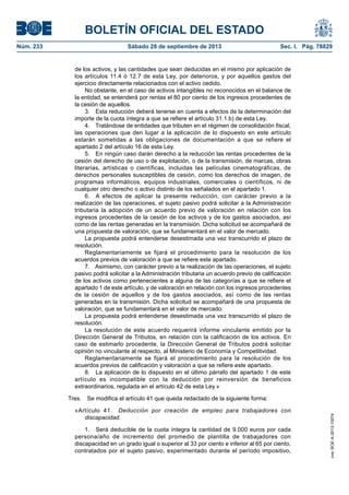 BOLETÍN OFICIAL DEL ESTADO
Núm. 233	 Sábado 28 de septiembre de 2013	 Sec. I. Pág. 78829
de los activos, y las cantidades que sean deducidas en el mismo por aplicación de
los artículos 11.4 ó 12.7 de esta Ley, por deterioros, y por aquellos gastos del
ejercicio directamente relacionados con el activo cedido.
No obstante, en el caso de activos intangibles no reconocidos en el balance de
la entidad, se entenderá por rentas el 80 por ciento de los ingresos procedentes de
la cesión de aquellos.
3.  Esta reducción deberá tenerse en cuenta a efectos de la determinación del
importe de la cuota íntegra a que se refiere el artículo 31.1.b) de esta Ley.
4.  Tratándose de entidades que tributen en el régimen de consolidación fiscal,
las operaciones que den lugar a la aplicación de lo dispuesto en este artículo
estarán sometidas a las obligaciones de documentación a que se refiere el
apartado 2 del artículo 16 de esta Ley.
5.  En ningún caso darán derecho a la reducción las rentas procedentes de la
cesión del derecho de uso o de explotación, o de la transmisión, de marcas, obras
literarias, artísticas o científicas, incluidas las películas cinematográficas, de
derechos personales susceptibles de cesión, como los derechos de imagen, de
programas informáticos, equipos industriales, comerciales o científicos, ni de
cualquier otro derecho o activo distinto de los señalados en el apartado 1.
6.  A efectos de aplicar la presente reducción, con carácter previo a la
realización de las operaciones, el sujeto pasivo podrá solicitar a la Administración
tributaria la adopción de un acuerdo previo de valoración en relación con los
ingresos procedentes de la cesión de los activos y de los gastos asociados, así
como de las rentas generadas en la transmisión. Dicha solicitud se acompañará de
una propuesta de valoración, que se fundamentará en el valor de mercado.
La propuesta podrá entenderse desestimada una vez transcurrido el plazo de
resolución.
Reglamentariamente se fijará el procedimiento para la resolución de los
acuerdos previos de valoración a que se refiere este apartado.
7.  Asimismo, con carácter previo a la realización de las operaciones, el sujeto
pasivo podrá solicitar a la Administración tributaria un acuerdo previo de calificación
de los activos como pertenecientes a alguna de las categorías a que se refiere el
apartado 1 de este artículo, y de valoración en relación con los ingresos procedentes
de la cesión de aquellos y de los gastos asociados, así como de las rentas
generadas en la transmisión. Dicha solicitud se acompañará de una propuesta de
valoración, que se fundamentará en el valor de mercado.
La propuesta podrá entenderse desestimada una vez transcurrido el plazo de
resolución.
La resolución de este acuerdo requerirá informe vinculante emitido por la
Dirección General de Tributos, en relación con la calificación de los activos. En
caso de estimarlo procedente, la Dirección General de Tributos podrá solicitar
opinión no vinculante al respecto, al Ministerio de Economía y Competitividad.
Reglamentariamente se fijará el procedimiento para la resolución de los
acuerdos previos de calificación y valoración a que se refiere este apartado.
8.  La aplicación de lo dispuesto en el último párrafo del apartado 1 de este
artículo es incompatible con la deducción por reinversión de beneficios
extraordinarios, regulada en el artículo 42 de esta Ley.»
Tres.  Se modifica el artículo 41 que queda redactado de la siguiente forma:
«Artículo 41.  Deducción por creación de empleo para trabajadores con
discapacidad.
1.  Será deducible de la cuota íntegra la cantidad de 9.000 euros por cada
persona/año de incremento del promedio de plantilla de trabajadores con
discapacidad en un grado igual o superior al 33 por ciento e inferior al 65 por ciento,
contratados por el sujeto pasivo, experimentado durante el período impositivo,
cve:BOE-A-2013-10074
 