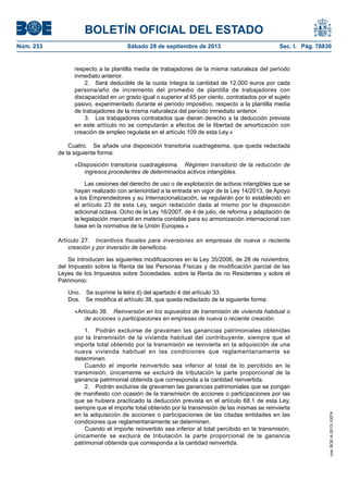 BOLETÍN OFICIAL DEL ESTADO
Núm. 233	 Sábado 28 de septiembre de 2013	 Sec. I. Pág. 78830
respecto a la plantilla media de trabajadores de la misma naturaleza del período
inmediato anterior.
2.  Será deducible de la cuota íntegra la cantidad de 12.000 euros por cada
persona/año de incremento del promedio de plantilla de trabajadores con
discapacidad en un grado igual o superior al 65 por ciento, contratados por el sujeto
pasivo, experimentado durante el período impositivo, respecto a la plantilla media
de trabajadores de la misma naturaleza del período inmediato anterior.
3.  Los trabajadores contratados que dieran derecho a la deducción prevista
en este artículo no se computarán a efectos de la libertad de amortización con
creación de empleo regulada en el artículo 109 de esta Ley.»
Cuatro.  Se añade una disposición transitoria cuadragésima, que queda redactada
de la siguiente forma:
«Disposición transitoria cuadragésima.  Régimen transitorio de la reducción de
ingresos procedentes de determinados activos intangibles.
Las cesiones del derecho de uso o de explotación de activos intangibles que se
hayan realizado con anterioridad a la entrada en vigor de la Ley 14/2013, de Apoyo
a los Emprendedores y su Internacionalización, se regularán por lo establecido en
el artículo 23 de esta Ley, según redacción dada al mismo por la disposición
adicional octava. Ocho de la Ley 16/2007, de 4 de julio, de reforma y adaptación de
la legislación mercantil en materia contable para su armonización internacional con
base en la normativa de la Unión Europea.»
Artículo 27.  Incentivos fiscales para inversiones en empresas de nueva o reciente
creación y por inversión de beneficios.
Se introducen las siguientes modificaciones en la Ley 35/2006, de 28 de noviembre,
del Impuesto sobre la Renta de las Personas Físicas y de modificación parcial de las
Leyes de los Impuestos sobre Sociedades, sobre la Renta de no Residentes y sobre el
Patrimonio:
Uno.  Se suprime la letra d) del apartado 4 del artículo 33.
Dos.  Se modifica el artículo 38, que queda redactado de la siguiente forma:
«Artículo 38.  Reinversión en los supuestos de transmisión de vivienda habitual o
de acciones o participaciones en empresas de nueva o reciente creación.
1.  Podrán excluirse de gravamen las ganancias patrimoniales obtenidas
por la transmisión de la vivienda habitual del contribuyente, siempre que el
importe total obtenido por la transmisión se reinvierta en la adquisición de una
nueva vivienda habitual en las condiciones que reglamentariamente se
determinen.
Cuando el importe reinvertido sea inferior al total de lo percibido en la
transmisión, únicamente se excluirá de tributación la parte proporcional de la
ganancia patrimonial obtenida que corresponda a la cantidad reinvertida.
2.  Podrán excluirse de gravamen las ganancias patrimoniales que se pongan
de manifiesto con ocasión de la transmisión de acciones o participaciones por las
que se hubiera practicado la deducción prevista en el artículo 68.1 de esta Ley,
siempre que el importe total obtenido por la transmisión de las mismas se reinvierta
en la adquisición de acciones o participaciones de las citadas entidades en las
condiciones que reglamentariamente se determinen.
Cuando el importe reinvertido sea inferior al total percibido en la transmisión,
únicamente se excluirá de tributación la parte proporcional de la ganancia
patrimonial obtenida que corresponda a la cantidad reinvertida.
cve:BOE-A-2013-10074
 