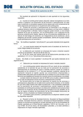 BOLETÍN OFICIAL DEL ESTADO
Núm. 233	 Sábado 28 de septiembre de 2013	 Sec. I. Pág. 78831
No resultará de aplicación lo dispuesto en este apartado en los siguientes
supuestos:
a)  Cuando el contribuyente hubiera adquirido valores homogéneos en el año
anterior o posterior a la transmisión de las acciones o participaciones. En este
caso, la exención no procederá respecto de los valores que como consecuencia de
dicha adquisición permanezcan en el patrimonio del contribuyente.
b)  Cuando las acciones o participaciones se transmitan a su cónyuge, a
cualquier persona unida al contribuyente por parentesco, en línea recta o colateral,
por consanguinidad o afinidad, hasta el segundo grado incluido, a una entidad
respecto de la que se produzca, con el contribuyente o con cualquiera de las
personas anteriormente citadas, alguna de las circunstancias establecidas en el
artículo 42 del Código de Comercio, con independencia de la residencia y de la
obligación de formular cuentas anuales consolidadas, distinta de la propia entidad
cuyas participaciones se transmiten.»
Tres.  Se modifica el apartado 1 del artículo 67, que queda redactado de la siguiente
forma:
«1.  La cuota líquida estatal del Impuesto será el resultado de disminuir la
cuota íntegra estatal en la suma de:
a)  La deducción por inversión en empresas de nueva o reciente creación
prevista en el apartado 1 del artículo 68 de esta Ley.
b)  El 50 por ciento del importe total de las deducciones previstas en los
apartados 2, 3, 4, 5, 6 y 7 del artículo 68 de esta Ley.»
Cuatro.  Se añade un nuevo apartado 1 al artículo 68, que queda redactado de la
siguiente forma:
«1.  Deducción por inversión en empresas de nueva o reciente creación.
1.º  Los contribuyentes podrán deducirse el 20 por ciento de las cantidades
satisfechas en el período de que se trate por la suscripción de acciones o
participaciones en empresas de nueva o reciente creación cuando se cumpla lo
dispuesto en los números 2.º y 3.º de este apartado, pudiendo, además de la
aportación temporal al capital, aportar sus conocimientos empresariales o
profesionales adecuados para el desarrollo de la entidad en la que invierten en los
términos que establezca el acuerdo de inversión entre el contribuyente y la entidad.
La base máxima de deducción será de 50.000 euros anuales y estará formada
por el valor de adquisición de las acciones o participaciones suscritas.
No formará parte de la base de deducción el importe de las acciones o
participaciones adquiridas con el saldo de la cuenta ahorro-empresa, en la medida
en que dicho saldo hubiera sido objeto de deducción, ni las cantidades satisfechas
por la suscripción de acciones o participaciones cuando respecto de tales
cantidades el contribuyente practique una deducción establecida por la Comunidad
Autónoma en el ejercicio de las competencias previstas en la Ley 22/2009, por el
que se regula el sistema de financiación de las Comunidades Autónomas de
régimen común y Ciudades con Estatuto de Autonomía.
2.º  La entidad cuyas acciones o participaciones se adquieran deberá cumplir
los siguientes requisitos:
a)  Revestir la forma de Sociedad Anónima, Sociedad de Responsabilidad
Limitada, Sociedad Anónima Laboral o Sociedad de Responsabilidad Limitada
Laboral, en los términos previstos en el texto refundido de la Ley de Sociedades de
Capital, aprobado por el Real Decreto Legislativo 1/2010, de 2 de julio, y en la
Ley 4/1997, de 24 de marzo, de Sociedades Laborales, y no estar admitida a
negociación en ningún mercado organizado.
cve:BOE-A-2013-10074
 