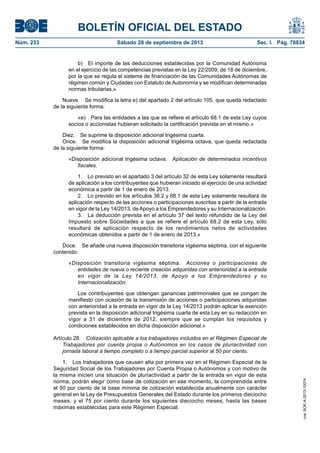 BOLETÍN OFICIAL DEL ESTADO
Núm. 233	 Sábado 28 de septiembre de 2013	 Sec. I. Pág. 78834
b)  El importe de las deducciones establecidas por la Comunidad Autónoma
en el ejercicio de las competencias previstas en la Ley 22/2009, de 18 de diciembre,
por la que se regula el sistema de financiación de las Comunidades Autónomas de
régimen común y Ciudades con Estatuto de Autonomía y se modifican determinadas
normas tributarias.»
Nueve.  Se modifica la letra e) del apartado 2 del artículo 105, que queda redactado
de la siguiente forma:
«e)  Para las entidades a las que se refiere el artículo 68.1 de esta Ley cuyos
socios o accionistas hubieran solicitado la certificación prevista en el mismo.»
Diez.  Se suprime la disposición adicional trigésima cuarta.
Once.  Se modifica la disposición adicional trigésima octava, que queda redactada
de la siguiente forma:
«Disposición adicional trigésima octava.  Aplicación de determinados incentivos
fiscales.
1.  Lo previsto en el apartado 3 del artículo 32 de esta Ley solamente resultará
de aplicación a los contribuyentes que hubieran iniciado el ejercicio de una actividad
económica a partir de 1 de enero de 2013.
2.  Lo previsto en los artículos 38.2 y 68.1 de esta Ley solamente resultará de
aplicación respecto de las acciones o participaciones suscritas a partir de la entrada
en vigor de la Ley 14/2013, deApoyo a los Emprendedores y su Internacionalización.
3.  La deducción prevista en el artículo 37 del texto refundido de la Ley del
Impuesto sobre Sociedades a que se refiere el artículo 68.2 de esta Ley, sólo
resultará de aplicación respecto de los rendimientos netos de actividades
económicas obtenidos a partir de 1 de enero de 2013.»
Doce.  Se añade una nueva disposición transitoria vigésima séptima, con el siguiente
contenido:
«Disposición transitoria vigésima séptima.  Acciones o participaciones de
entidades de nueva o reciente creación adquiridas con anterioridad a la entrada
en vigor de la Ley 14/2013, de Apoyo a los Emprendedores y su
Internacionalización.
Los contribuyentes que obtengan ganancias patrimoniales que se pongan de
manifiesto con ocasión de la transmisión de acciones o participaciones adquiridas
con anterioridad a la entrada en vigor de la Ley 14/2013 podrán aplicar la exención
prevista en la disposición adicional trigésima cuarta de esta Ley en su redacción en
vigor a 31 de diciembre de 2012, siempre que se cumplan los requisitos y
condiciones establecidos en dicha disposición adicional.»
Artículo 28.  Cotización aplicable a los trabajadores incluidos en el Régimen Especial de
Trabajadores por cuenta propia o Autónomos en los casos de pluriactividad con
jornada laboral a tiempo completo o a tiempo parcial superior al 50 por ciento.
1.  Los trabajadores que causen alta por primera vez en el Régimen Especial de la
Seguridad Social de los Trabajadores por Cuenta Propia o Autónomos y con motivo de
la misma inicien una situación de pluriactividad a partir de la entrada en vigor de esta
norma, podrán elegir como base de cotización en ese momento, la comprendida entre
el 50 por ciento de la base mínima de cotización establecida anualmente con carácter
general en la Ley de Presupuestos Generales del Estado durante los primeros dieciocho
meses, y el 75 por ciento durante los siguientes dieciocho meses, hasta las bases
máximas establecidas para este Régimen Especial.
cve:BOE-A-2013-10074
 