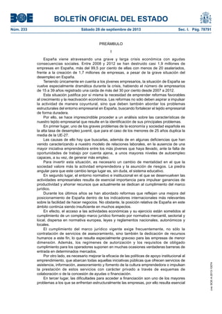 BOLETÍN OFICIAL DEL ESTADO
Núm. 233	 Sábado 28 de septiembre de 2013	 Sec. I. Pág. 78791
PREÁMBULO
I
España viene atravesando una grave y larga crisis económica con agudas
consecuencias sociales. Entre 2008 y 2012 se han destruido casi 1,9 millones de
empresas en España, más del 99,5 por ciento de ellas con menos de 20 asalariados,
frente a la creación de 1,7 millones de empresas, a pesar de la grave situación del
desempleo en España.
Teniendo únicamente en cuenta a los jóvenes empresarios, la situación de España se
vuelve especialmente dramática durante la crisis, habiendo el número de empresarios
de 15 a 39 años registrado una caída de más del 30 por ciento desde 2007 a 2012.
Esta situación justifica por sí misma la necesidad de emprender reformas favorables
al crecimiento y la reactivación económica. Las reformas no sólo deben aspirar a impulsar
la actividad de manera coyuntural, sino que deben también abordar los problemas
estructurales del entorno empresarial en España, buscando fortalecer el tejido empresarial
de forma duradera.
Por ello, se hace imprescindible proceder a un análisis sobre las características de
nuestro tejido empresarial que resulte en la identificación de sus principales problemas.
En primer lugar, uno de los graves problemas de la economía y sociedad española es
la alta tasa de desempleo juvenil, que para el caso de los menores de 25 años duplica la
media de la UE-27.
Las causas de ello hay que buscarlas, además de en algunas deficiencias que han
venido caracterizando a nuestro modelo de relaciones laborales, en la ausencia de una
mayor iniciativa emprendedora entre los más jóvenes que haya llevado, ante la falta de
oportunidades de trabajo por cuenta ajena, a unos mayores niveles de autoempleo
capaces, a su vez, de generar más empleo.
Para invertir esta situación, es necesario un cambio de mentalidad en el que la
sociedad valore más la actividad emprendedora y la asunción de riesgos. La piedra
angular para que este cambio tenga lugar es, sin duda, el sistema educativo.
En segundo lugar, el entorno normativo e institucional en el que se desenvuelven las
actividades empresariales resulta de esencial importancia para impulsar ganancias de
productividad y ahorrar recursos que actualmente se dedican al cumplimiento del marco
jurídico.
Durante los últimos años se han abordado reformas que reflejan una mejora del
posicionamiento de España dentro de los indicadores internacionales más relevantes
sobre la facilidad de hacer negocios. No obstante, la posición relativa de España en este
ámbito continúa siendo insuficiente en muchos aspectos.
En efecto, el acceso a las actividades económicas y su ejercicio están sometidos al
cumplimiento de un complejo marco jurídico formado por normativa mercantil, sectorial y
local, dispersa en normativa europea, leyes y reglamentos nacionales, autonómicos y
locales.
El cumplimiento del marco jurídico vigente exige frecuentemente, no sólo la
contratación de servicios de asesoramiento, sino también la dedicación de recursos
humanos a este fin, lo que resulta especialmente gravoso para las empresas de menor
dimensión. Además, los regímenes de autorización y los requisitos de obligado
cumplimiento para los operadores suponen en muchas ocasiones verdaderas barreras de
entrada en determinados mercados.
Por otro lado, es necesario mejorar la eficacia de las políticas de apoyo institucional al
emprendimiento, que abarcan todas aquellas iniciativas públicas que ofrecen servicios de
asistencia, información, asesoramiento y fomento de la cultura emprendedora o impulsan
la prestación de estos servicios con carácter privado a través de esquemas de
colaboración o de la concesión de ayudas o financiación.
En tercer lugar, las dificultades para acceder a financiación son uno de los mayores
problemas a los que se enfrentan estructuralmente las empresas, por ello resulta esencial
cve:BOE-A-2013-10074
 